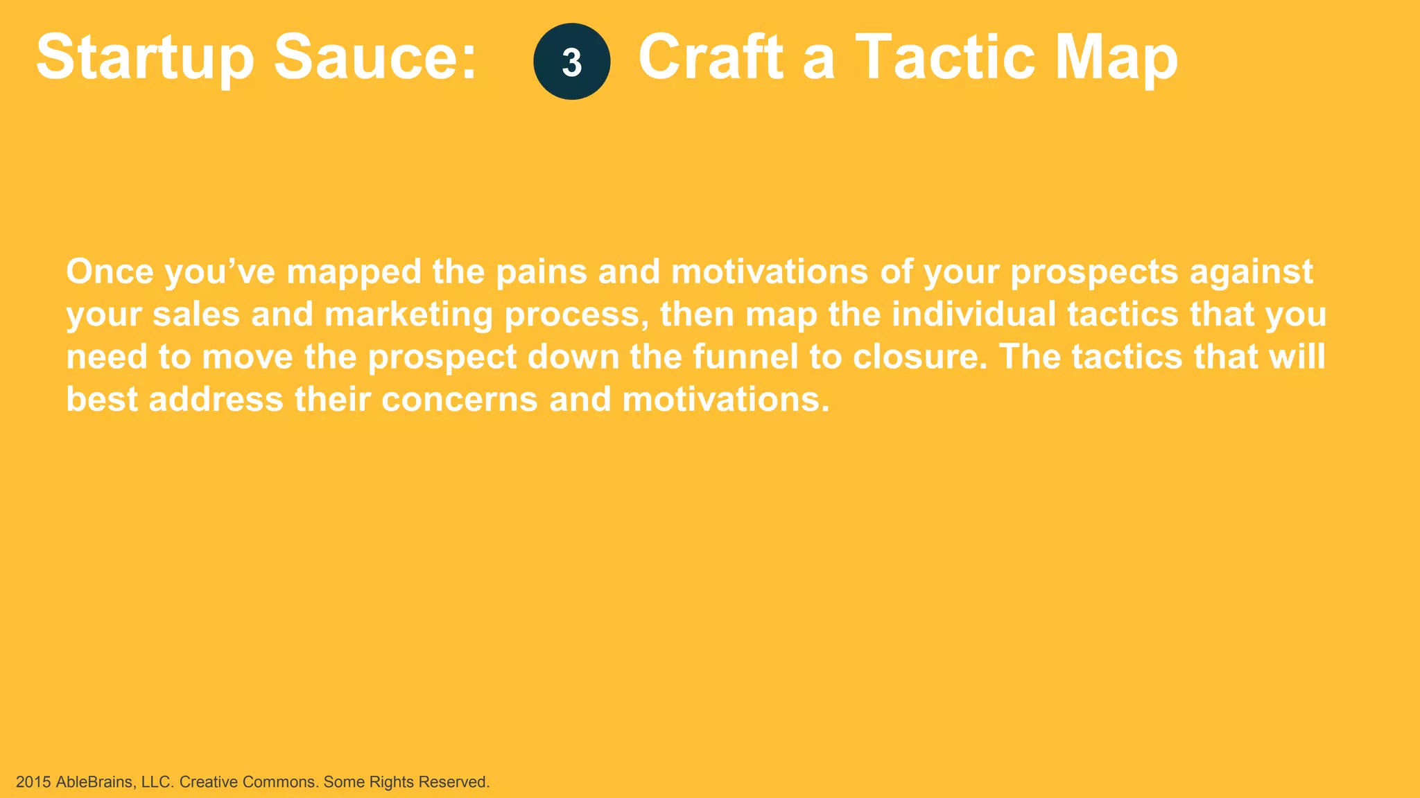 Startup Sauce: Craft a Tactic Map
Once you’ve mapped the pains and motivations of your prospects against
your sales and marketing process, then map the individual tactics that you
need to move the prospect down the funnel to closure. The tactics that will
best address their concerns and motivations.
3
2015 AbleBrains, LLC. Creative Commons. Some Rights Reserved.
 