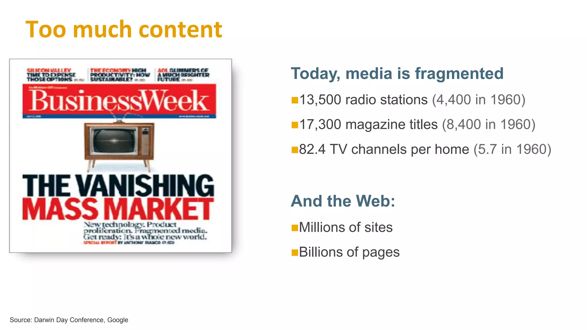 62
Too much content
Today, media is fragmented
13,500 radio stations (4,400 in 1960)
17,300 magazine titles (8,400 in 1960)
82.4 TV channels per home (5.7 in 1960)
And the Web:
Millions of sites
Billions of pages
Source: Darwin Day Conference, Google
 