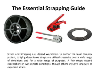 The Essential Strapping Guide
Straps and Strapping are utilized Worldwide, to anchor the least complex
protest, to tying down tanks straps are utilized crosswise over a wide range
of conditions and for a wide range of purposes. A few straps exceed
expectations in wet climate conditions, though others will give longevity or
expanded strain.
 