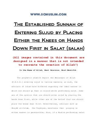 www.scmuslim.com
The Established Sunnah of
Entering Sujud by Placing
Either the Knees or Hands
Down First in Salat (salah)
(All images contained in this document are
designed in a manner that is not intended
to recreate the creation of Allah!)
In the Name of Allah, Most Gracious, Most Merciful.
The prophetic ahadith depict the Messenger of Allah
(P.B.U.H.) entering sujud in various manners; as such, the
scholars of Islam have differed regarding the ideal manner in
which one should go down in sujood while performing salat. Some
are of the opinion that one should enter sujud by placing the
hands down first, while other are of the belief that one should
place the knees down first. Nevertheless, scholars such as
Shaykh al-Islam, Ibn Taymiyah, maintains that praying in
either manner is permissible; thus, if a Muslim performing salat
 