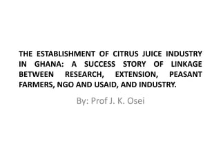 THE ESTABLISHMENT OF CITRUS JUICE INDUSTRY
IN GHANA: A SUCCESS STORY OF LINKAGE
BETWEEN RESEARCH, EXTENSION, PEASANT
FARMERS, NGO AND USAID, AND INDUSTRY.

By: Prof J. K. Osei

 