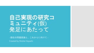 自己実現の研究コ
ミュニティ(仮)
発足にあたって
~現在の問題意識と、これからに向けて ~
Created by Shohei Hayashi
 