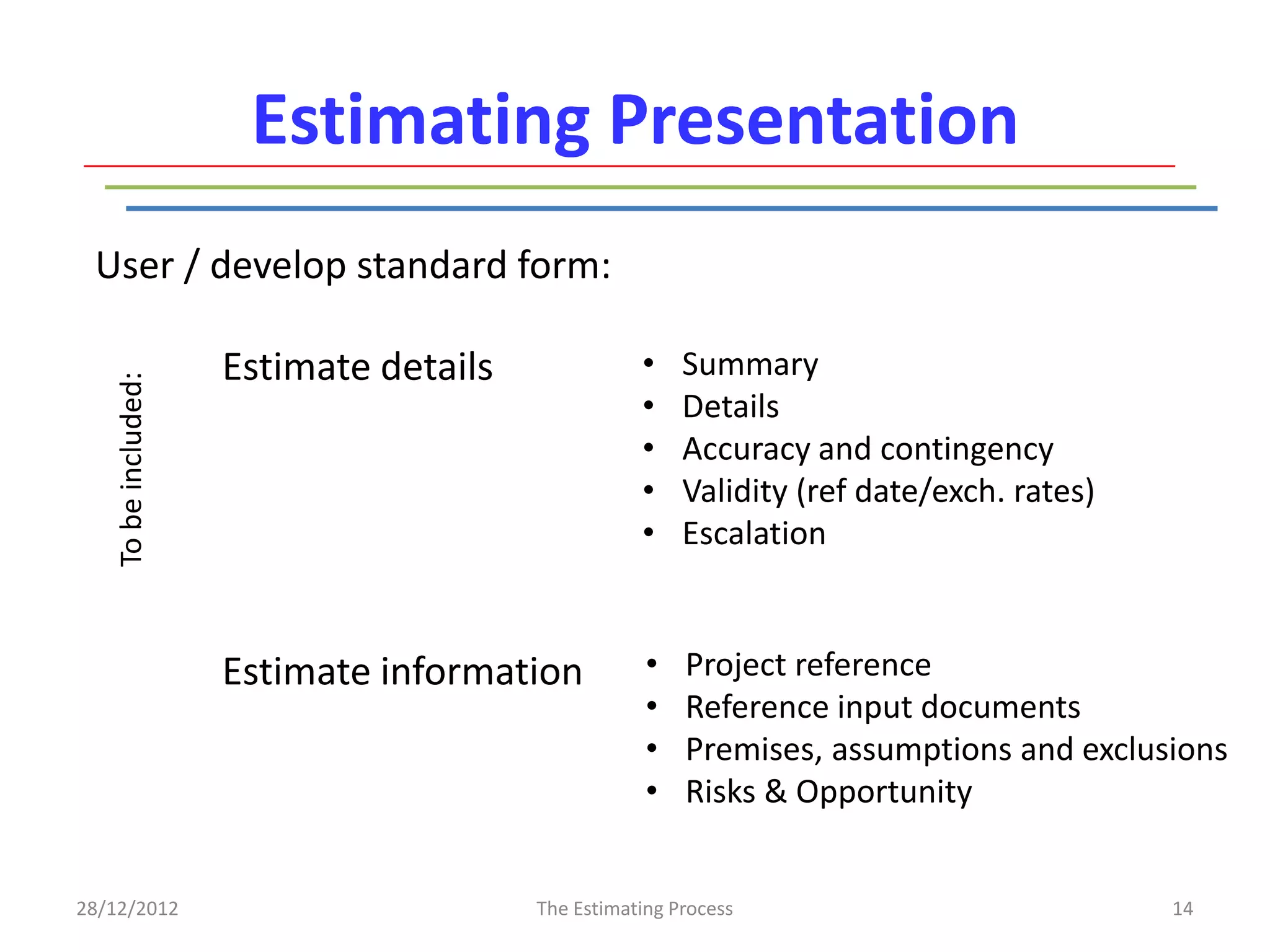 Estimating Presentation
 User / develop standard form:

                     Estimate details              •    Summary
   To be included:




                                                   •    Details
                                                   •    Accuracy and contingency
                                                   •    Validity (ref date/exch. rates)
                                                   •    Escalation


                     Estimate information           •   Project reference
                                                    •   Reference input documents
                                                    •   Premises, assumptions and exclusions
                                                    •   Risks & Opportunity


28/12/2012                              The Estimating Process                            14
 