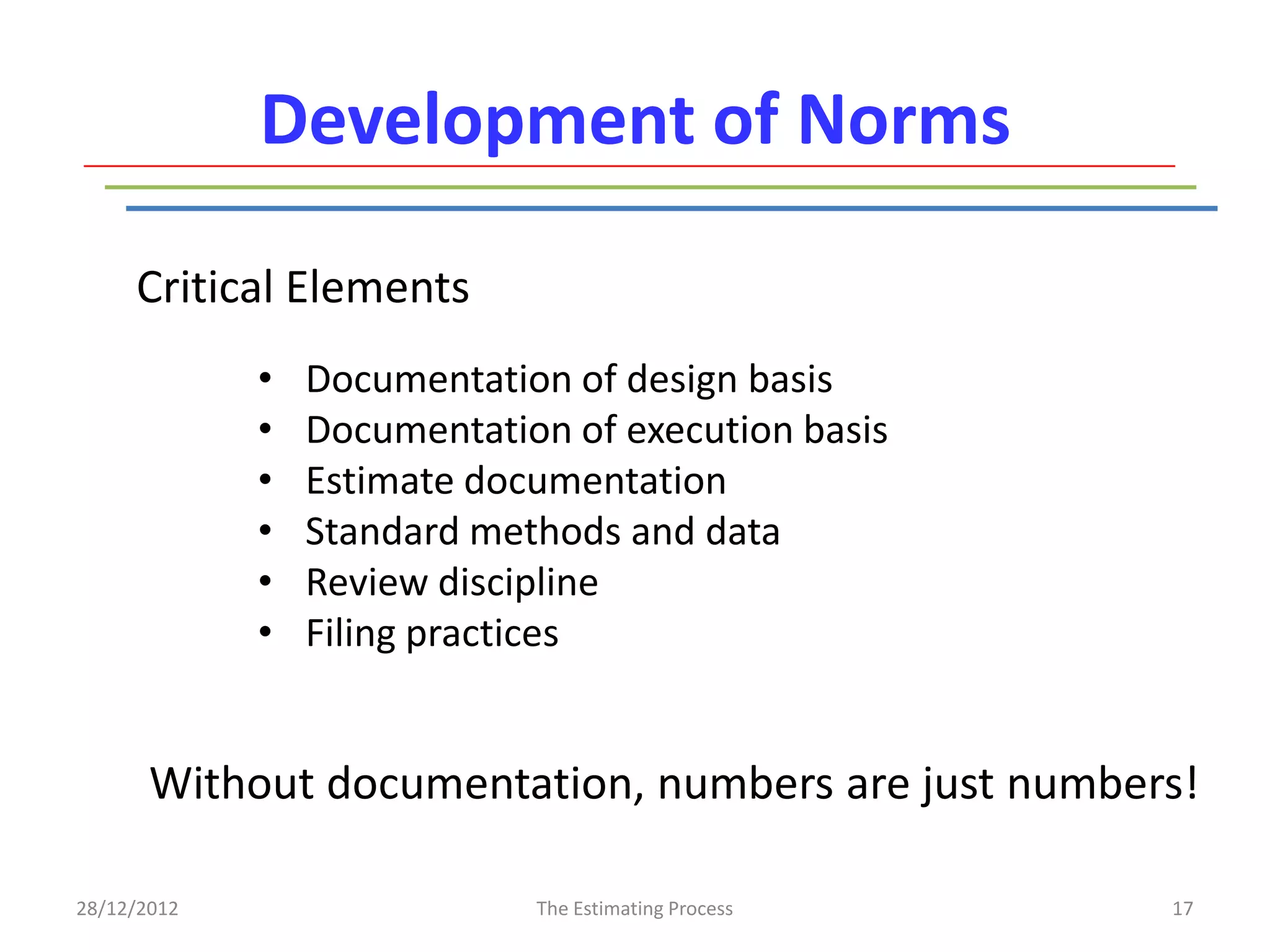 Development of Norms

     Critical Elements
             •   Documentation of design basis
             •   Documentation of execution basis
             •   Estimate documentation
             •   Standard methods and data
             •   Review discipline
             •   Filing practices


       Without documentation, numbers are just numbers!

28/12/2012                   The Estimating Process   17
 