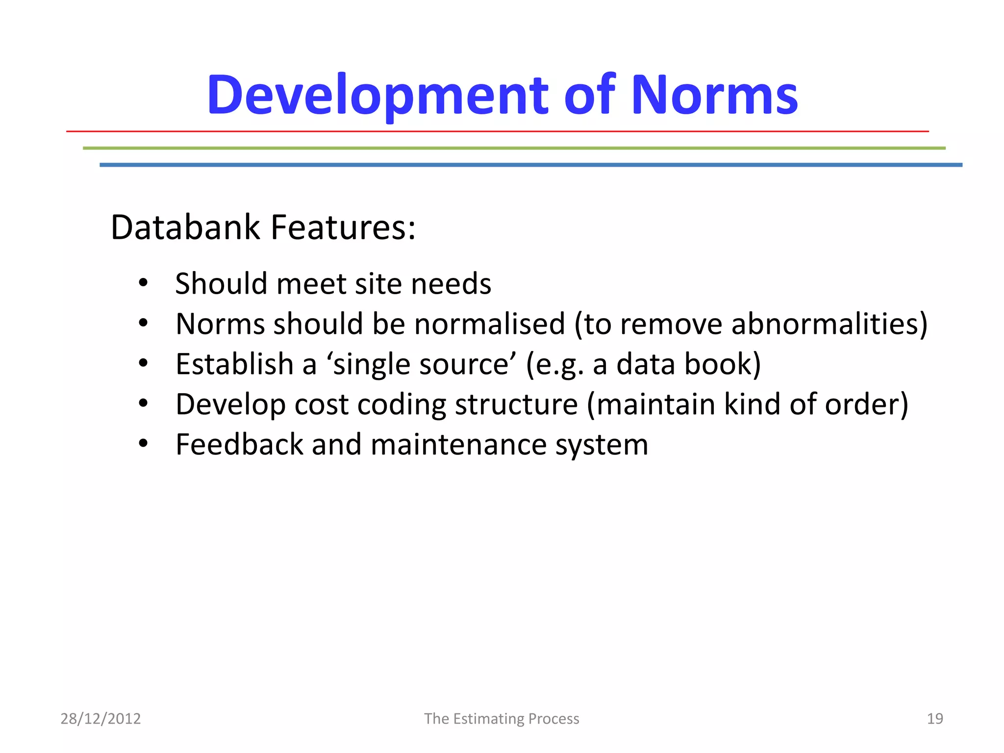 Development of Norms

      Databank Features:
         •   Should meet site needs
         •   Norms should be normalised (to remove abnormalities)
         •   Establish a ‘single source’ (e.g. a data book)
         •   Develop cost coding structure (maintain kind of order)
         •   Feedback and maintenance system




28/12/2012                    The Estimating Process              19
 