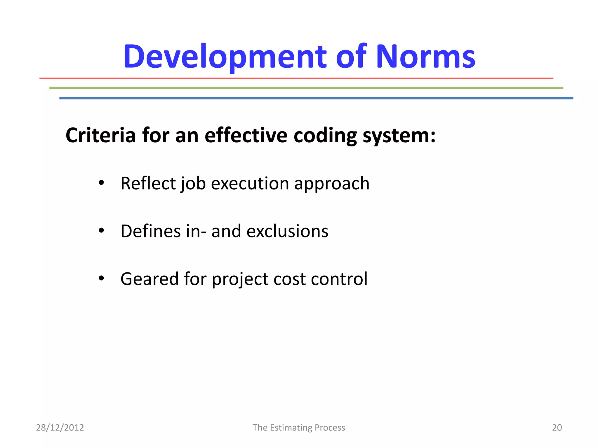 Development of Norms

      Criteria for an effective coding system:

             • Reflect job execution approach

             • Defines in- and exclusions

             • Geared for project cost control




28/12/2012                     The Estimating Process   20
 