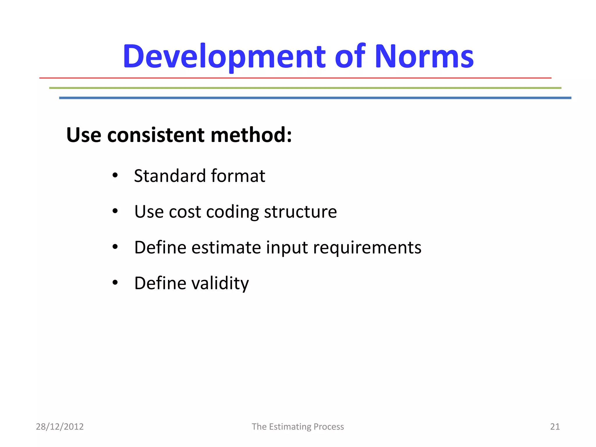 Development of Norms

      Use consistent method:
             • Standard format
             • Use cost coding structure
             • Define estimate input requirements
             • Define validity




28/12/2012                       The Estimating Process   21
 