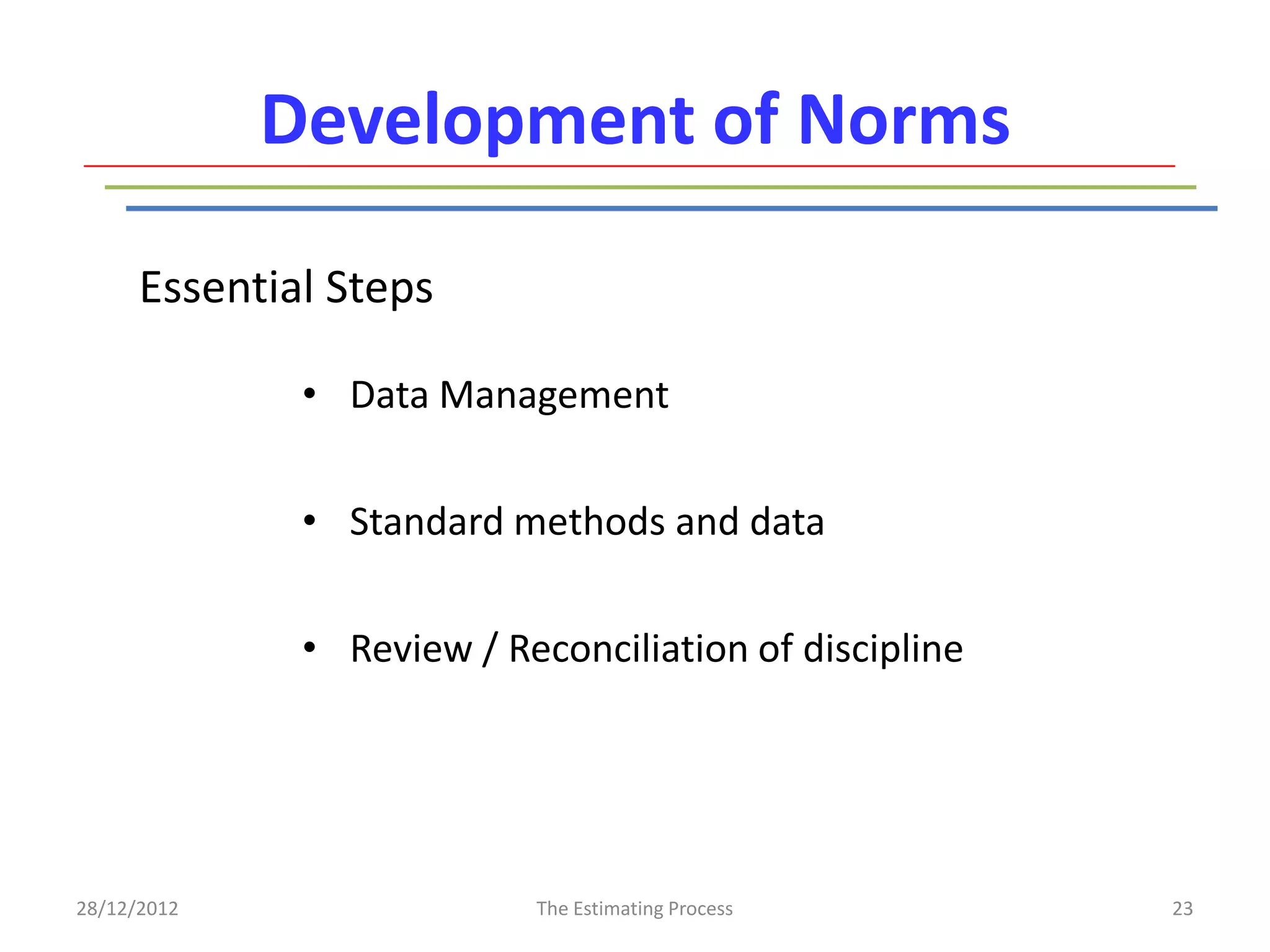 Development of Norms

      Essential Steps

              • Data Management


              • Standard methods and data


              • Review / Reconciliation of discipline




28/12/2012                 The Estimating Process       23
 