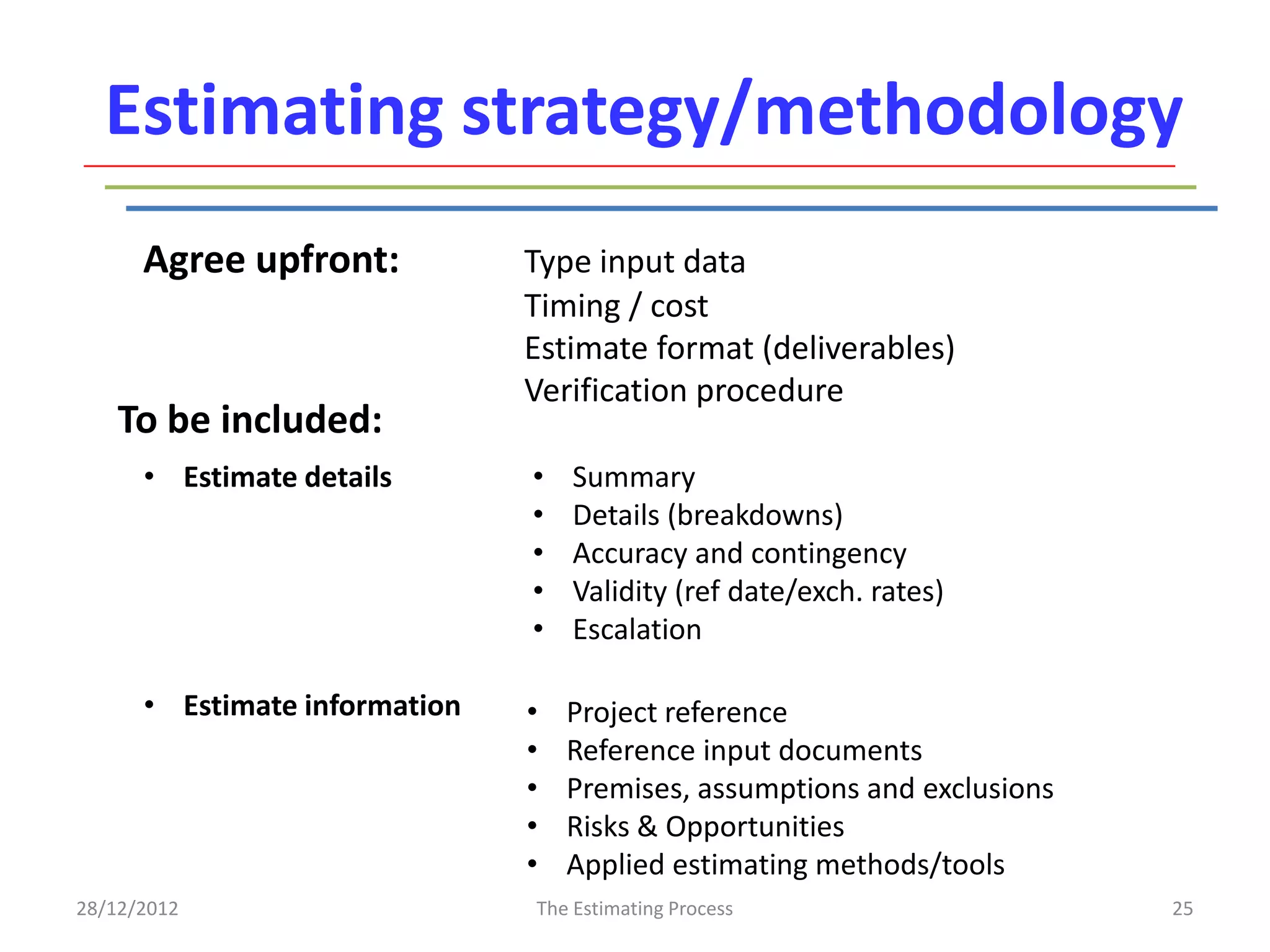 Estimating strategy/methodology
      Agree upfront:           Type input data
                               Timing / cost
                               Estimate format (deliverables)
                               Verification procedure
    To be included:
      • Estimate details       •   Summary
                               •   Details (breakdowns)
                               •   Accuracy and contingency
                               •   Validity (ref date/exch. rates)
                               •   Escalation

      • Estimate information   •   Project reference
                               •   Reference input documents
                               •   Premises, assumptions and exclusions
                               •   Risks & Opportunities
                               •   Applied estimating methods/tools
28/12/2012                     The Estimating Process                     25
 