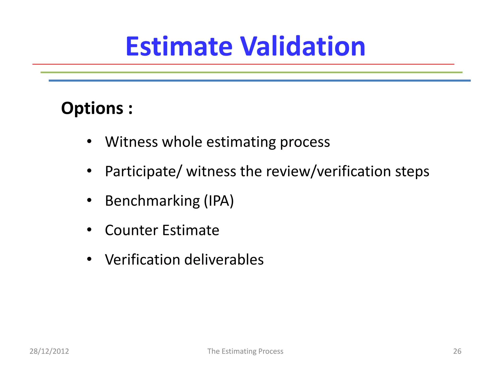 Estimate Validation
       Options :
             • Witness whole estimating process
             • Participate/ witness the review/verification steps
             • Benchmarking (IPA)
             • Counter Estimate
             • Verification deliverables




28/12/2012                     The Estimating Process               26
 