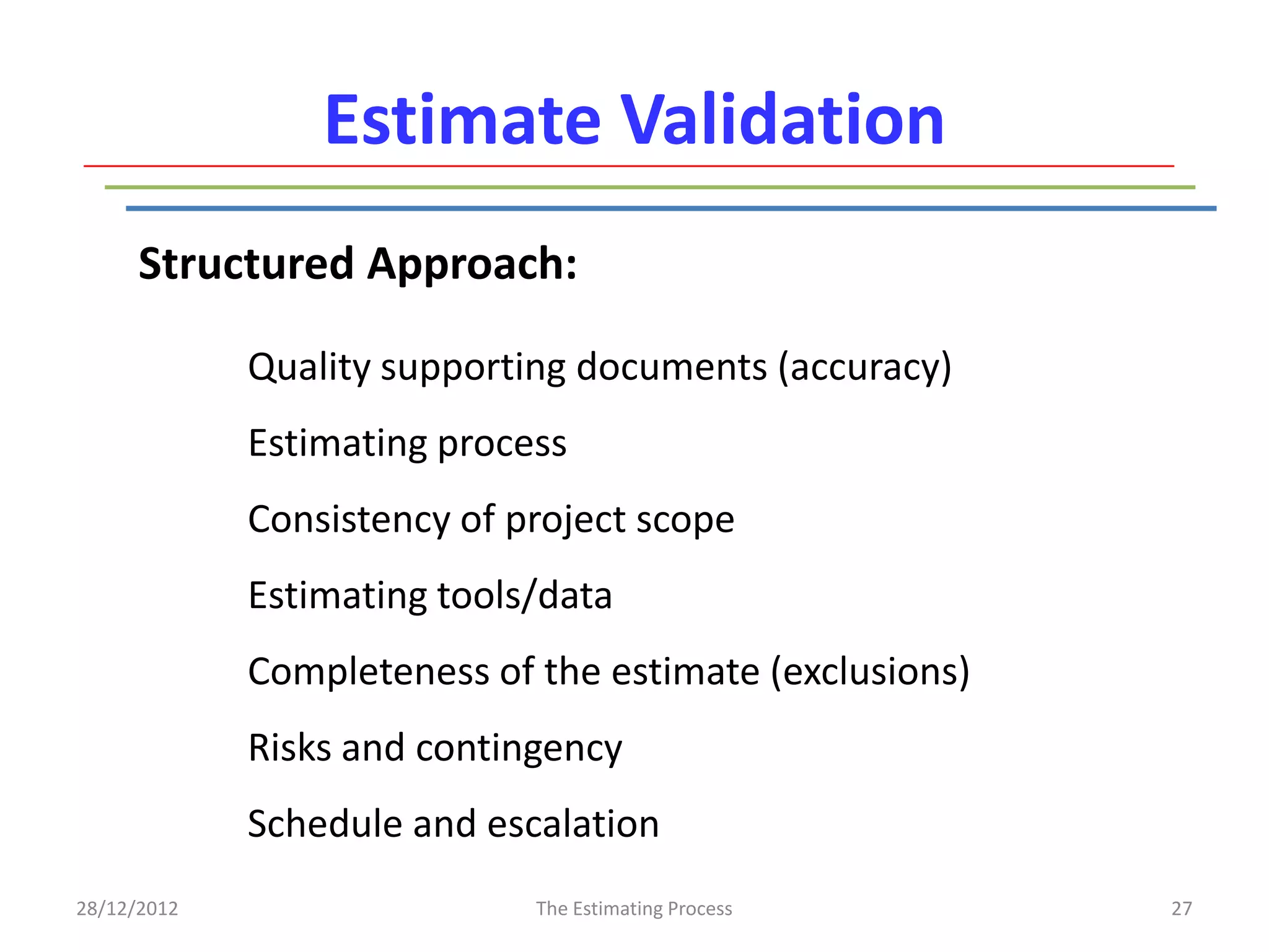 Estimate Validation
      Structured Approach:

             Quality supporting documents (accuracy)
             Estimating process
             Consistency of project scope
             Estimating tools/data
             Completeness of the estimate (exclusions)
             Risks and contingency
             Schedule and escalation
28/12/2012                   The Estimating Process      27
 