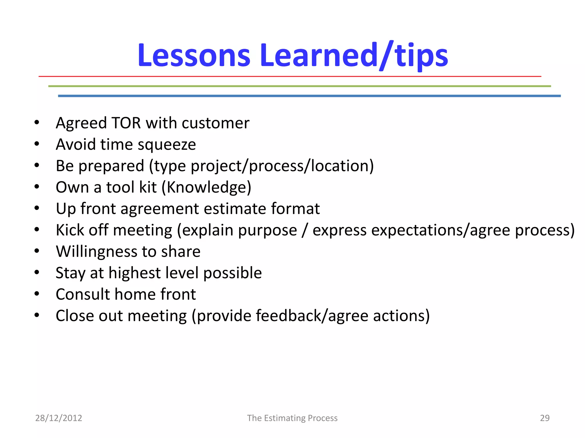 Lessons Learned/tips
•   Agreed TOR with customer
•   Avoid time squeeze
•   Be prepared (type project/process/location)
•   Own a tool kit (Knowledge)
•   Up front agreement estimate format
•   Kick off meeting (explain purpose / express expectations/agree process)
•   Willingness to share
•   Stay at highest level possible
•   Consult home front
•   Close out meeting (provide feedback/agree actions)




28/12/2012                    The Estimating Process                  29
 