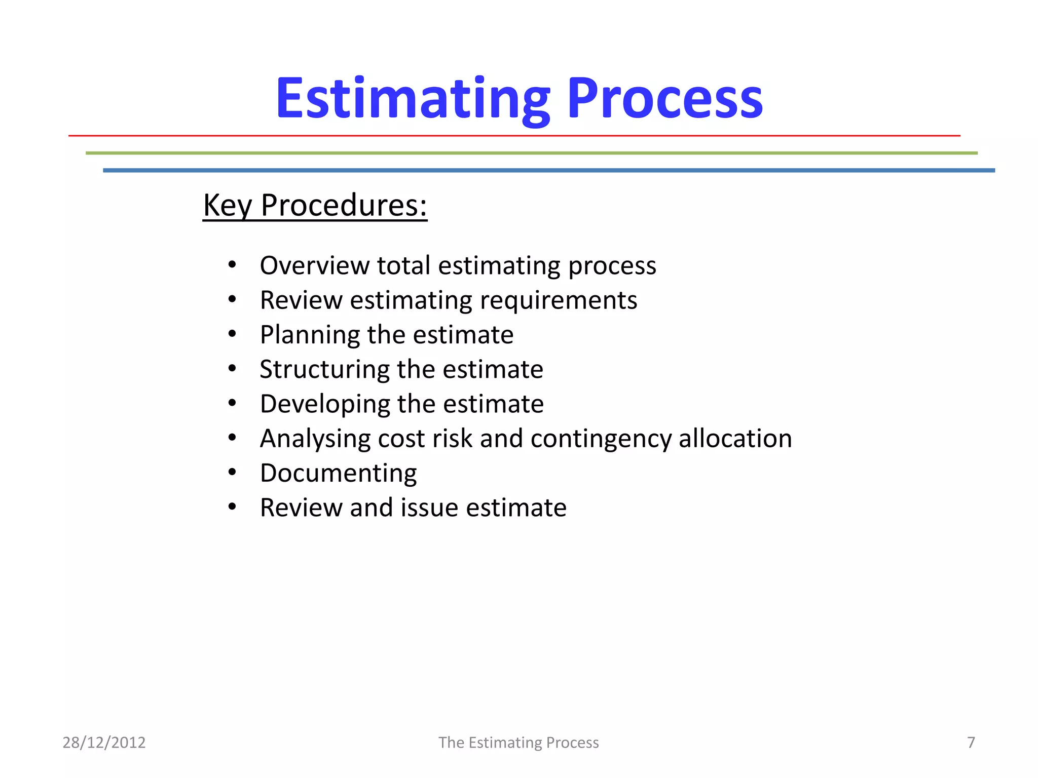 Estimating Process
             Key Procedures:
              •   Overview total estimating process
              •   Review estimating requirements
              •   Planning the estimate
              •   Structuring the estimate
              •   Developing the estimate
              •   Analysing cost risk and contingency allocation
              •   Documenting
              •   Review and issue estimate




28/12/2012                       The Estimating Process            7
 