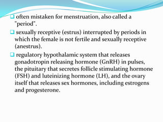  often mistaken for menstruation, also called a
 "period".
 sexually receptive (estrus) interrupted by periods in
 which the female is not fertile and sexually receptive
 (anestrus).
 regulatory hypothalamic system that releases
 gonadotropin releasing hormone (GnRH) in pulses,
 the pituitary that secretes follicle stimulating hormone
 (FSH) and luteinizing hormone (LH), and the ovary
 itself that releases sex hormones, including estrogens
 and progesterone.
 