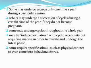  Some may undergo estrous only one time a year
 during a particular season.
 others may undergo a succession of cycles during a
 certain time of the year if they do not become
 pregnant.
 some may undergo cycles throughout the whole year.
 may be "induced ovulators," with cyclic receptivity but
 requiring mating in order to ovulate and undergo the
 luteal phase.
 some require specific stimuli such as physical contact
 to even come into behavioral estrus.
 