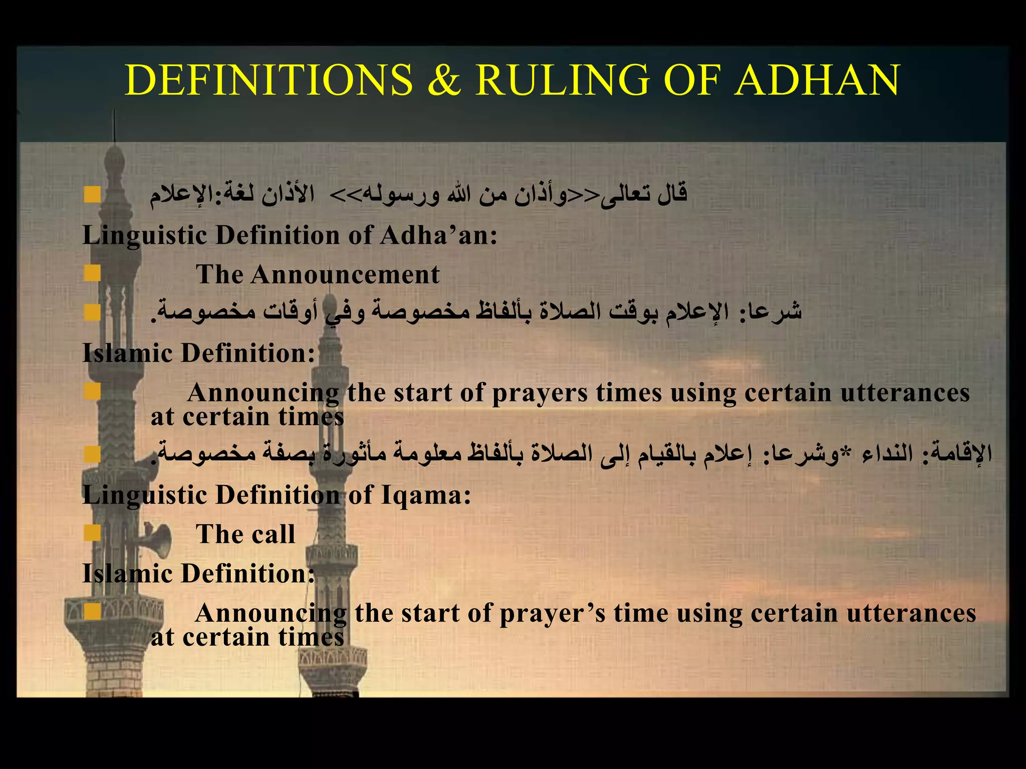  ‫لغة‬ ‫األذان‬:‫اإلعالم‬ ‫تعالى‬ ‫قال‬<<‫ورسوله‬ ‫هللا‬ ‫من‬ ‫وأذان‬>>
Linguistic Definition of Adha’an:
 The Announcement
 ‫شرعا‬:‫مخصوصة‬ ‫أوقات‬ ‫وفي‬ ‫مخصوصة‬ ‫بألفاظ‬ ‫الصالة‬ ‫بوقت‬ ‫اإلعالم‬.
Islamic Definition:
 Announcing the start of prayers times using certain utterances
at certain times
 ‫اإلقامة‬:‫النداء‬*‫وشرعا‬:‫مخصوصة‬ ‫بصفة‬ ‫مأثورة‬ ‫معلومة‬ ‫بألفاظ‬ ‫الصالة‬ ‫إلى‬ ‫بالقيام‬ ‫إعالم‬.
Linguistic Definition of Iqama:
 The call
Islamic Definition:
 Announcing the start of prayer’s time using certain utterances
at certain times
DEFINITIONS & RULING OF ADHAN
 