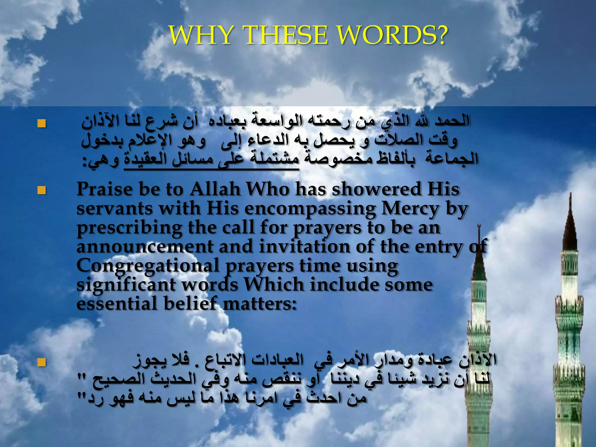  ‫اآلذان‬ ‫لنا‬ ‫شرع‬ ‫أن‬ ‫بعباده‬ ‫الواسعة‬ ‫رحمته‬ ‫من‬ ‫الذي‬ ‫هلل‬ ‫الحمد‬
‫بدخول‬ ‫اإلعالم‬ ‫وهو‬ ‫إلى‬ ‫الدعاء‬ ‫به‬ ‫يحصل‬ ‫و‬ ‫الصالت‬ ‫وقت‬
‫مخصوصة‬ ‫بألفاظ‬ ‫الجماعة‬‫العقيدة‬ ‫مسائل‬ ‫على‬ ‫مشتملة‬‫وهي‬:
 Praise be to Allah Who has showered His
servants with His encompassing Mercy by
prescribing the call for prayers to be an
announcement and invitation of the entry of
Congregational prayers time using
significant words Which include some
essential belief matters:
 ‫االتباع‬ ‫العبادات‬ ‫في‬ ‫األمر‬ ‫ومدار‬ ‫عبادة‬ ‫اآلذان‬.‫يجوز‬ ‫فال‬
‫الصحيح‬ ‫الحديث‬ ‫وفي‬ ‫منه‬ ‫ننقص‬ ‫أو‬ ‫ديننا‬ ‫في‬ ‫شيئا‬ ‫نزيد‬ ‫أن‬ ‫لنا‬"
‫رد‬ ‫فهو‬ ‫منه‬ ‫ليس‬ ‫ما‬ ‫هذا‬ ‫امرنا‬ ‫في‬ ‫احدث‬ ‫من‬"
WHY THESE WORDS?
 