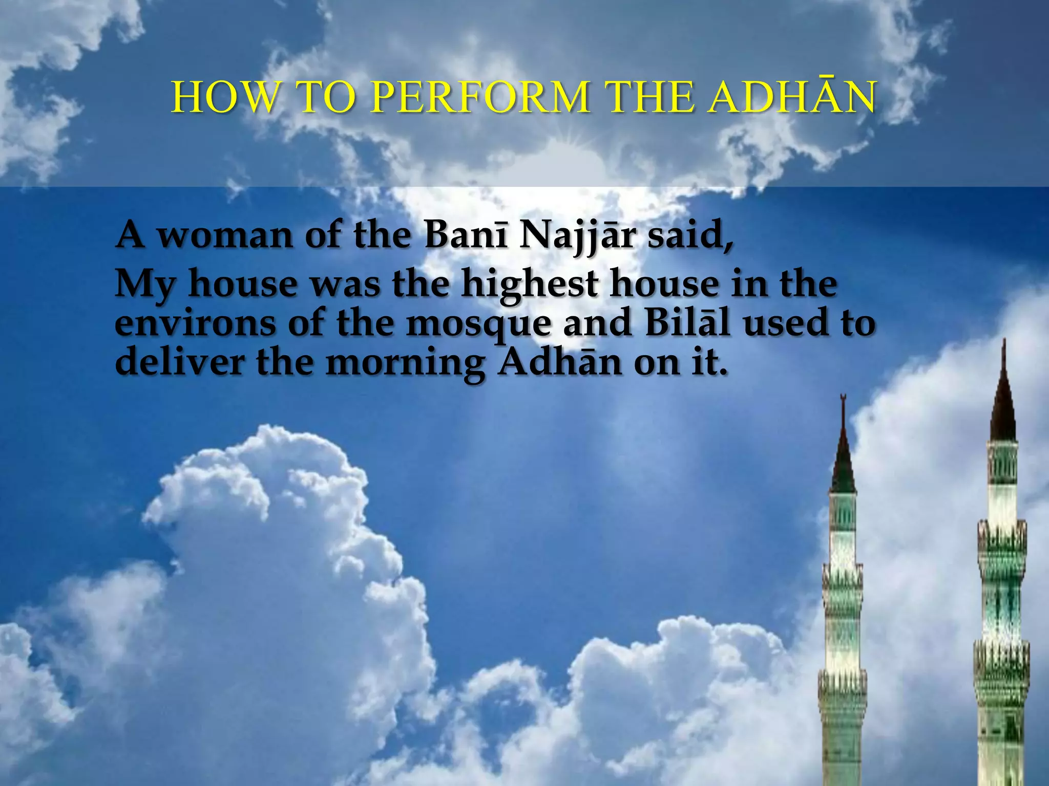 HOW TO PERFORM THE ADHĀN
A woman of the Banī Najjār said,
My house was the highest house in the
environs of the mosque and Bilāl used to
deliver the morning Adhān on it.
 