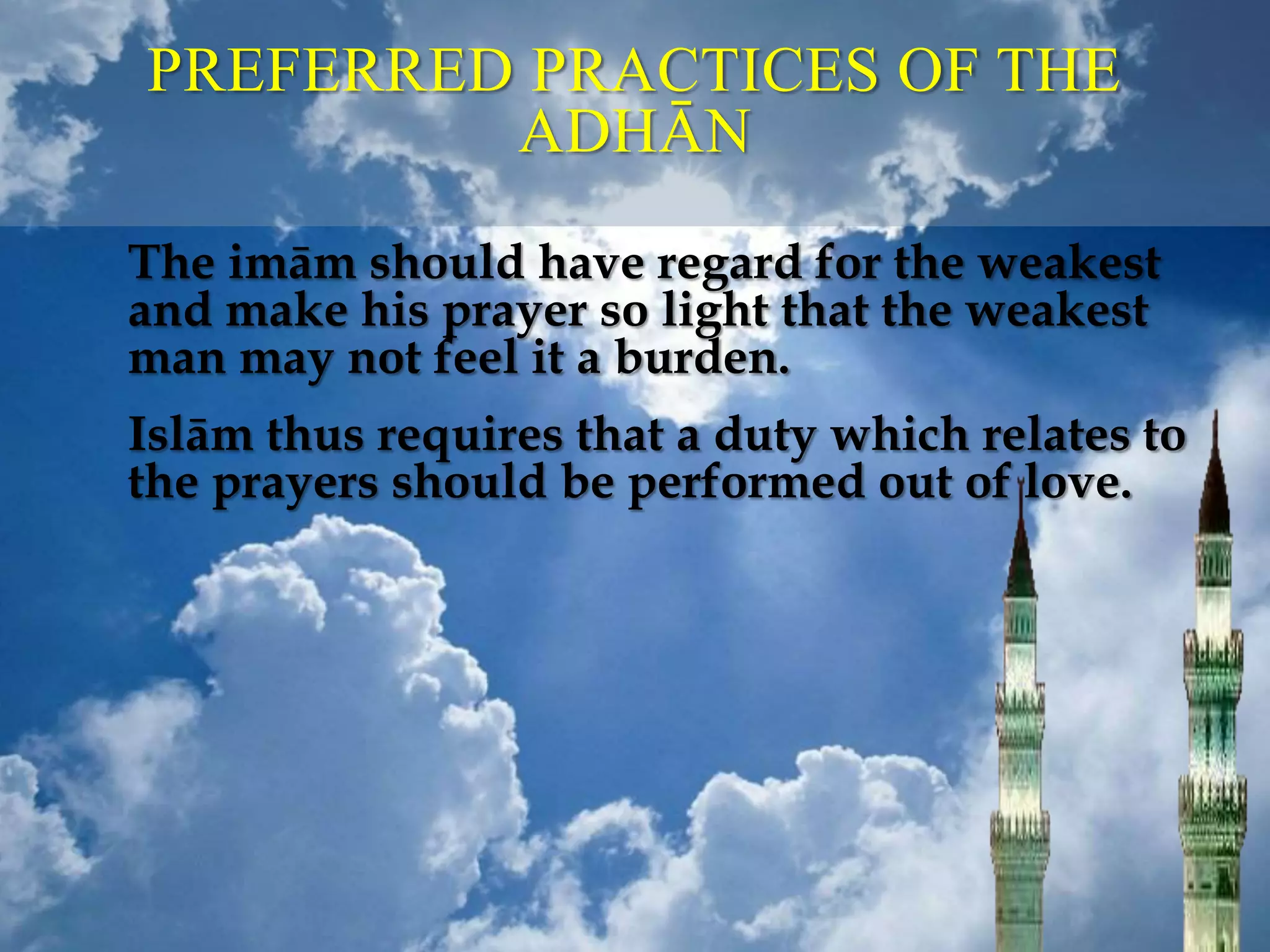 PREFERRED PRACTICES OF THE
ADHĀN
The imām should have regard for the weakest
and make his prayer so light that the weakest
man may not feel it a burden.
Islām thus requires that a duty which relates to
the prayers should be performed out of love.
 