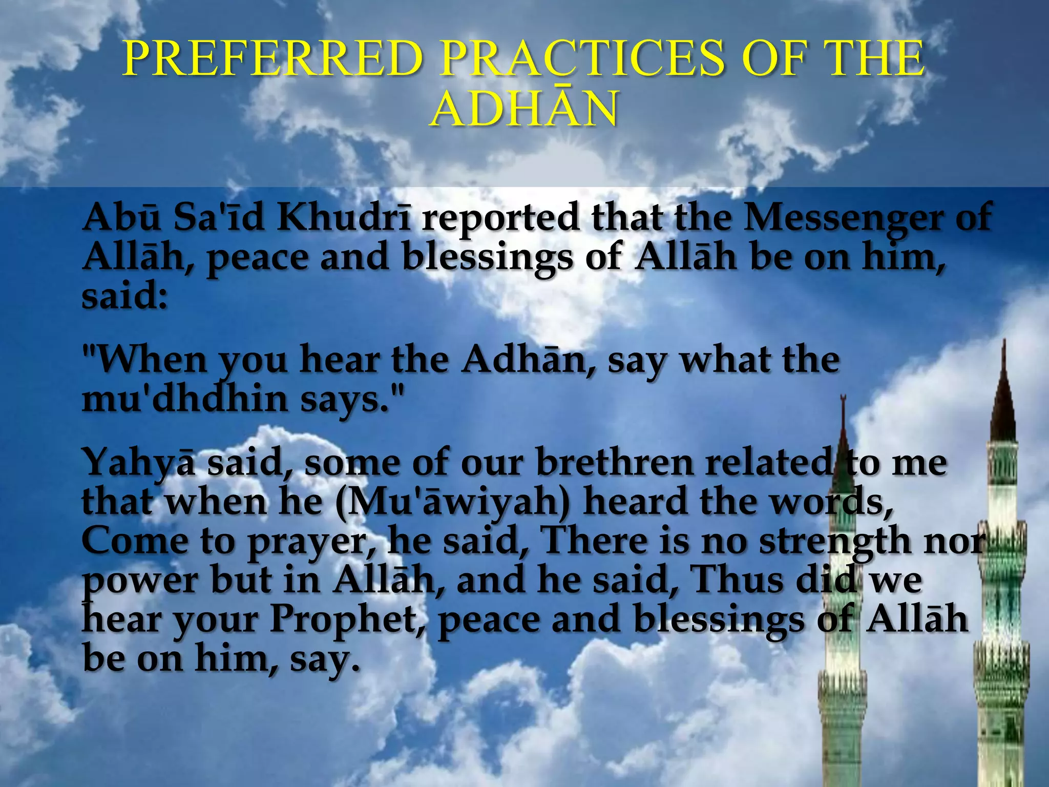 PREFERRED PRACTICES OF THE
ADHĀN
Abū Sa'īd Khudrī reported that the Messenger of
Allāh, peace and blessings of Allāh be on him,
said:
"When you hear the Adhān, say what the
mu'dhdhin says."
Yahyā said, some of our brethren related to me
that when he (Mu'āwiyah) heard the words,
Come to prayer, he said, There is no strength nor
power but in Allāh, and he said, Thus did we
hear your Prophet, peace and blessings of Allāh
be on him, say.
 