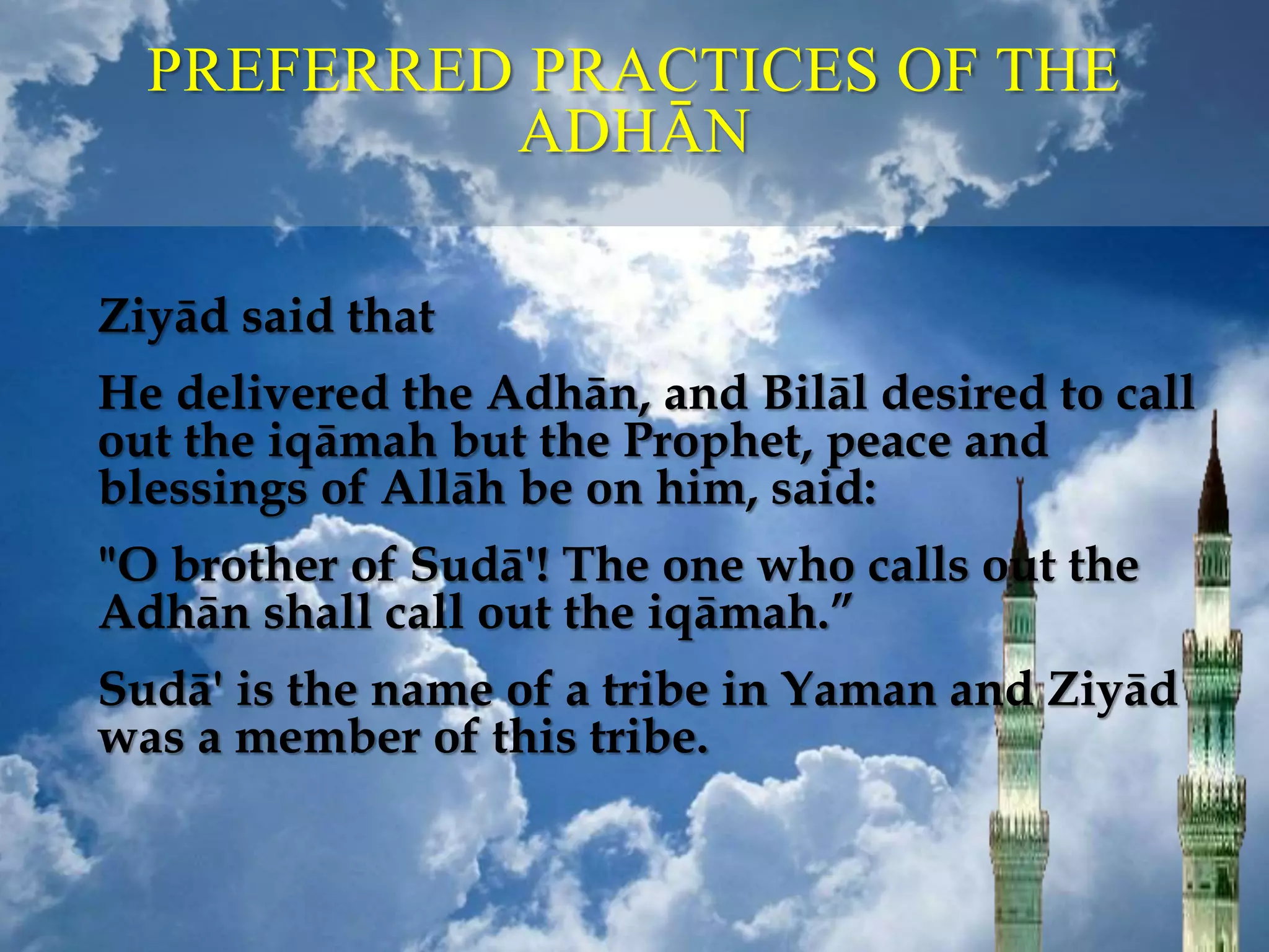 PREFERRED PRACTICES OF THE
ADHĀN
Ziyād said that
He delivered the Adhān, and Bilāl desired to call
out the iqāmah but the Prophet, peace and
blessings of Allāh be on him, said:
"O brother of Sudā'! The one who calls out the
Adhān shall call out the iqāmah.”
Sudā' is the name of a tribe in Yaman and Ziyād
was a member of this tribe.
 