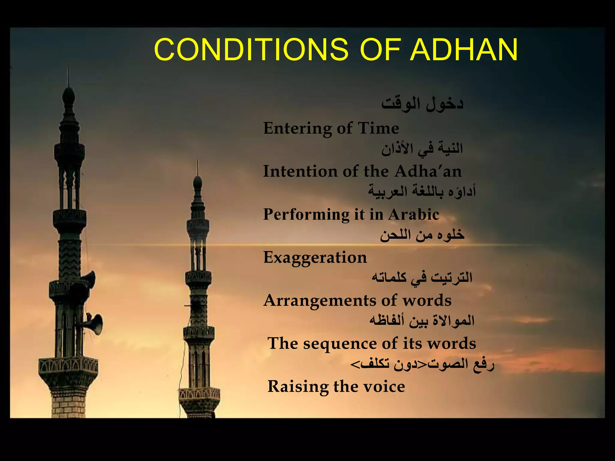 ‫الوقت‬ ‫دخول‬
Entering of Time
‫األذان‬ ‫في‬ ‫النية‬
Intention of the Adha’an
‫العربية‬ ‫باللغة‬ ‫أداؤه‬
Performing it in Arabic
‫اللحن‬ ‫من‬ ‫خلوه‬
Exaggeration
‫كلماته‬ ‫في‬ ‫الترتيت‬
Arrangements of words
‫ألفاظه‬ ‫بين‬ ‫المواالة‬
The sequence of its words
‫الصوت‬ ‫رفع‬<‫تكلف‬ ‫دون‬>
Raising the voice
CONDITIONS OF ADHAN
 