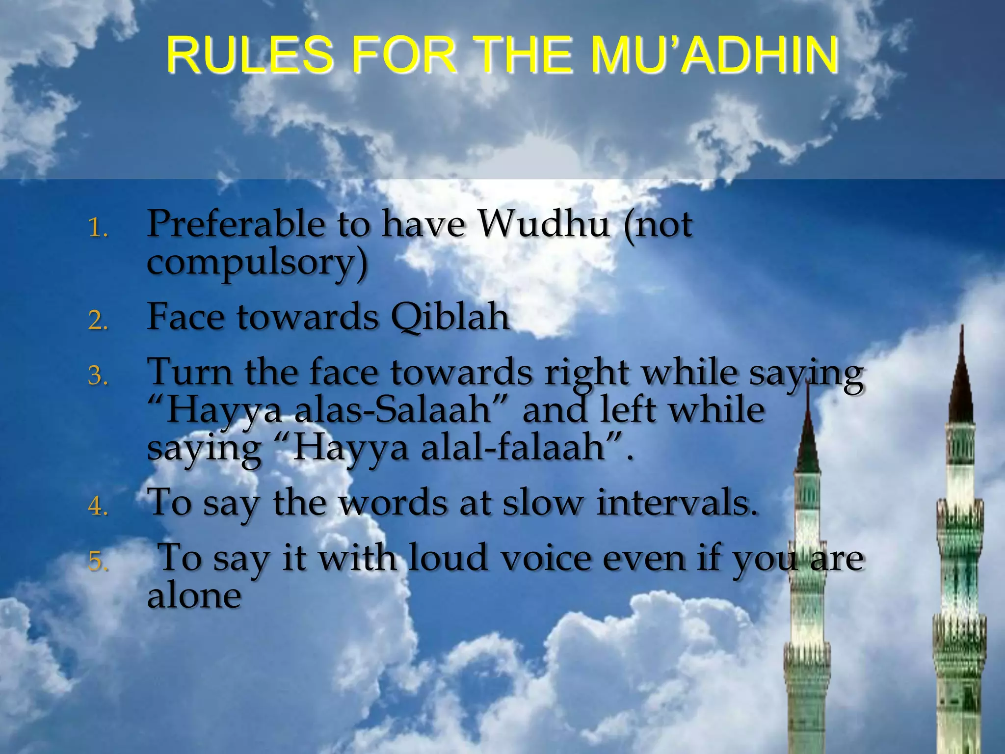 RULES FOR THE MU’ADHIN
1. Preferable to have Wudhu (not
compulsory)
2. Face towards Qiblah
3. Turn the face towards right while saying
“Hayya alas-Salaah” and left while
saying “Hayya alal-falaah”.
4. To say the words at slow intervals.
5. To say it with loud voice even if you are
alone
 