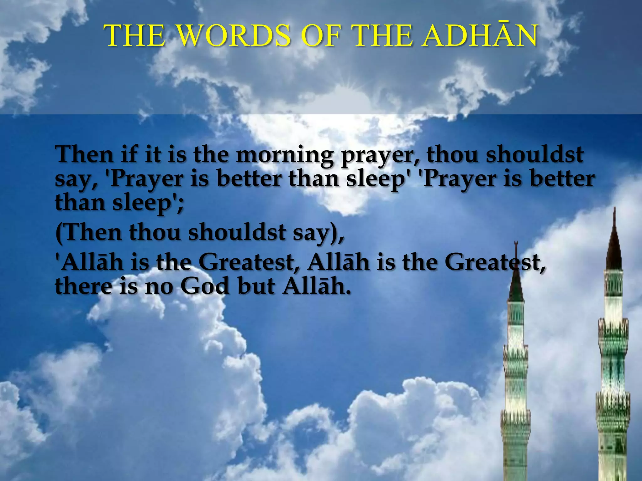 THE WORDS OF THE ADHĀN
Then if it is the morning prayer, thou shouldst
say, 'Prayer is better than sleep' 'Prayer is better
than sleep';
(Then thou shouldst say),
'Allāh is the Greatest, Allāh is the Greatest,
there is no God but Allāh.
 