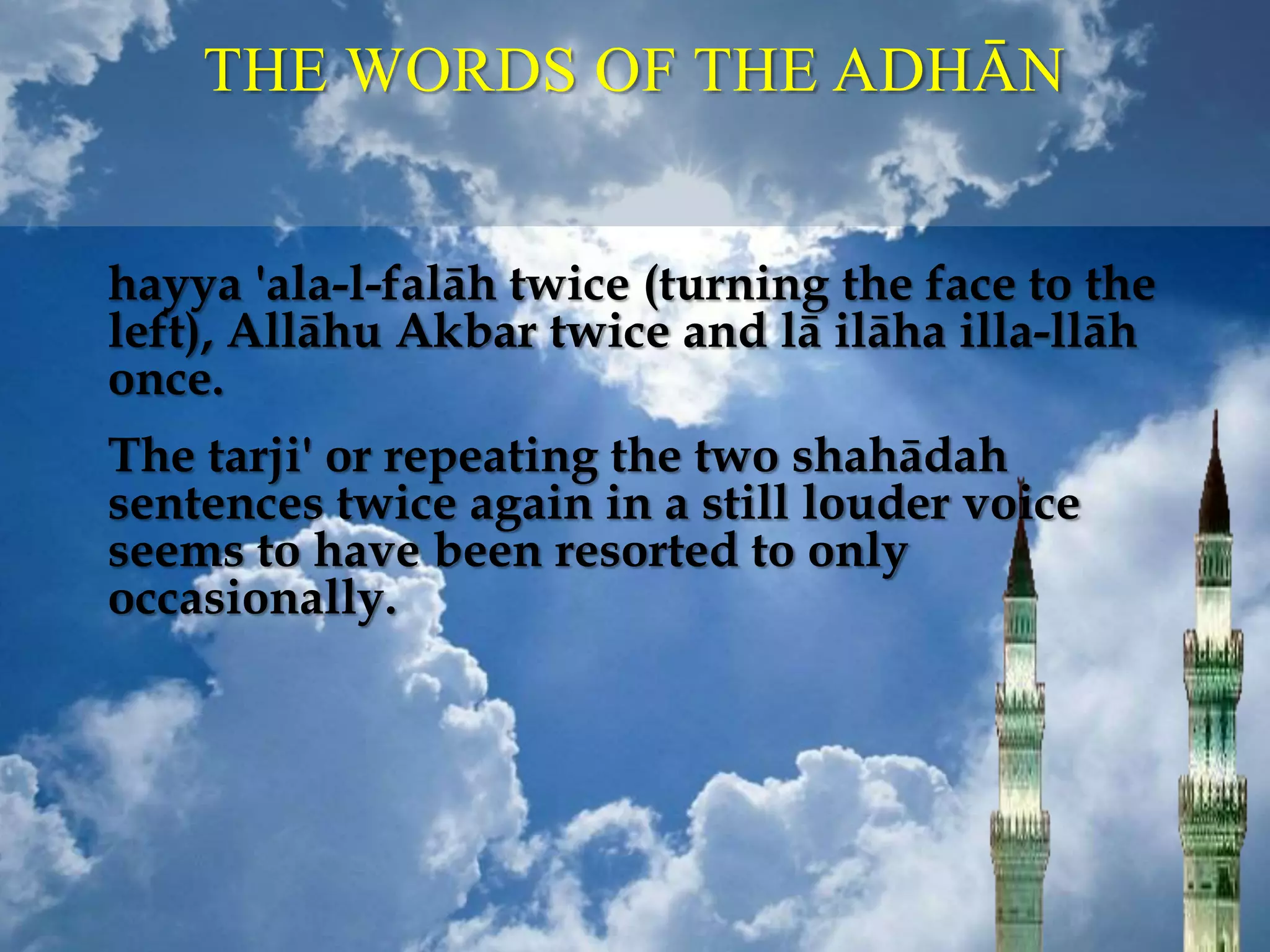 THE WORDS OF THE ADHĀN
hayya 'ala-l-falāh twice (turning the face to the
left), Allāhu Akbar twice and lā ilāha illa-llāh
once.
The tarji' or repeating the two shahādah
sentences twice again in a still louder voice
seems to have been resorted to only
occasionally.
 