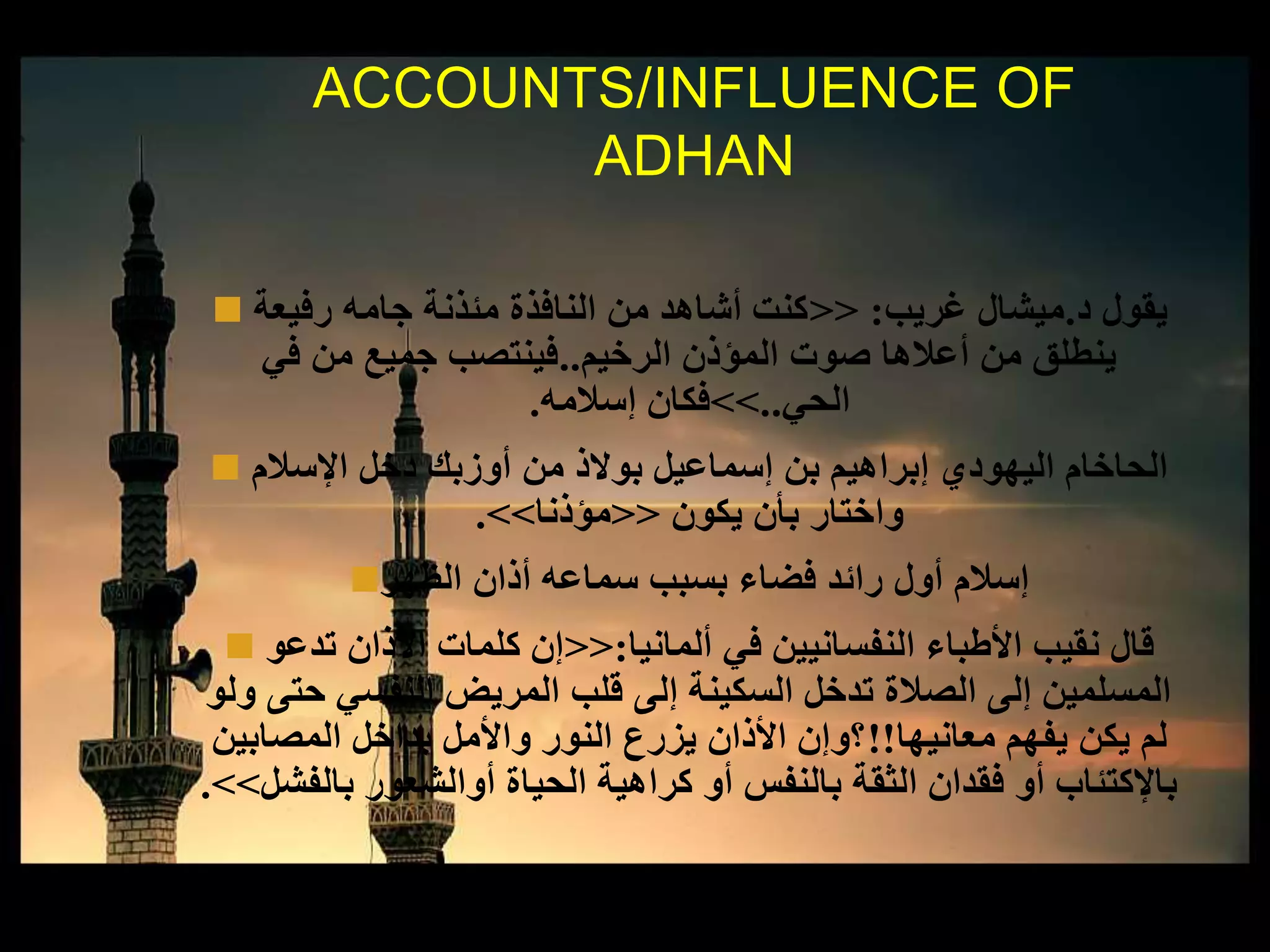  ‫د‬ ‫يقول‬.‫غريب‬ ‫ميشال‬:<<‫رفيعة‬ ‫جامه‬ ‫مئذنة‬ ‫النافذة‬ ‫من‬ ‫أشاهد‬ ‫كنت‬
‫الرخيم‬ ‫المؤذن‬ ‫صوت‬ ‫أعالها‬ ‫من‬ ‫ينطلق‬..‫في‬ ‫من‬ ‫جميع‬ ‫فينتصب‬
‫الحي‬..>>‫إسالمه‬ ‫فكان‬.
 ‫اإلسالم‬ ‫دخل‬ ‫أوزبك‬ ‫من‬ ‫بوالذ‬ ‫إسماعيل‬ ‫بن‬ ‫إبراهيم‬ ‫اليهودي‬ ‫الحاخام‬
‫يكون‬ ‫بأن‬ ‫واختار‬<<‫مؤذنا‬>>.
‫الظهر‬ ‫أذان‬ ‫سماعه‬ ‫بسبب‬ ‫فضاء‬ ‫رائد‬ ‫أول‬ ‫إسالم‬
 ‫ألمانيا‬ ‫في‬ ‫النفسانيين‬ ‫األطباء‬ ‫نقيب‬ ‫قال‬:<<‫تدعو‬ ‫األذان‬ ‫كلمات‬ ‫إن‬
‫ول‬ ‫حتى‬ ‫النفسي‬ ‫المريض‬ ‫قلب‬ ‫إلى‬ ‫السكينة‬ ‫تدخل‬ ‫الصالة‬ ‫إلى‬ ‫المسلمين‬‫و‬
‫معانيها‬ ‫يفهم‬ ‫يكن‬ ‫لم‬!!‫المصابين‬ ‫بداخل‬ ‫واألمل‬ ‫النور‬ ‫يزرع‬ ‫األذان‬ ‫؟وإن‬
‫بالفشل‬ ‫أوالشعور‬ ‫الحياة‬ ‫كراهية‬ ‫أو‬ ‫بالنفس‬ ‫الثقة‬ ‫فقدان‬ ‫أو‬ ‫باإلكتئاب‬>>.
ACCOUNTS/INFLUENCE OF
ADHAN
 