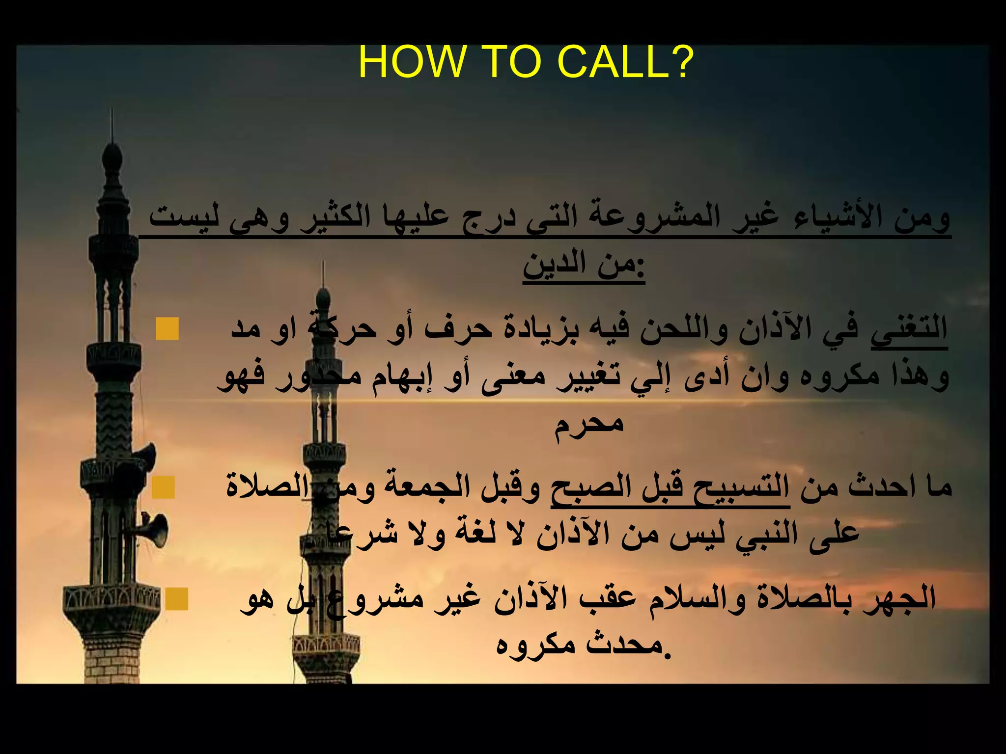 ‫ليست‬ ‫وهي‬ ‫الكثير‬ ‫عليها‬ ‫درج‬ ‫التي‬ ‫المشروعة‬ ‫غير‬ ‫األشياء‬ ‫ومن‬
‫الدين‬ ‫:من‬
 ‫التغني‬‫مد‬ ‫او‬ ‫حركة‬ ‫أو‬ ‫حرف‬ ‫بزيادة‬ ‫فيه‬ ‫واللحن‬ ‫اآلذان‬ ‫في‬
‫فهو‬ ‫محذور‬ ‫إبهام‬ ‫أو‬ ‫معنى‬ ‫تغيير‬ ‫إلي‬ ‫أدى‬ ‫وان‬ ‫مكروه‬ ‫وهذا‬
‫محرم‬
 ‫من‬ ‫احدث‬ ‫ما‬‫الصبح‬ ‫قبل‬ ‫التسبيح‬‫الصالة‬ ‫ومن‬ ‫الجمعة‬ ‫وقبل‬
‫شرعا‬ ‫وال‬ ‫لغة‬ ‫ال‬ ‫اآلذان‬ ‫من‬ ‫ليس‬ ‫النبي‬ ‫على‬.
 ‫هو‬ ‫بل‬ ‫مشروع‬ ‫غير‬ ‫اآلذان‬ ‫عقب‬ ‫والسالم‬ ‫بالصالة‬ ‫الجهر‬
‫مكروه‬ ‫.محدث‬
HOW TO CALL?
 