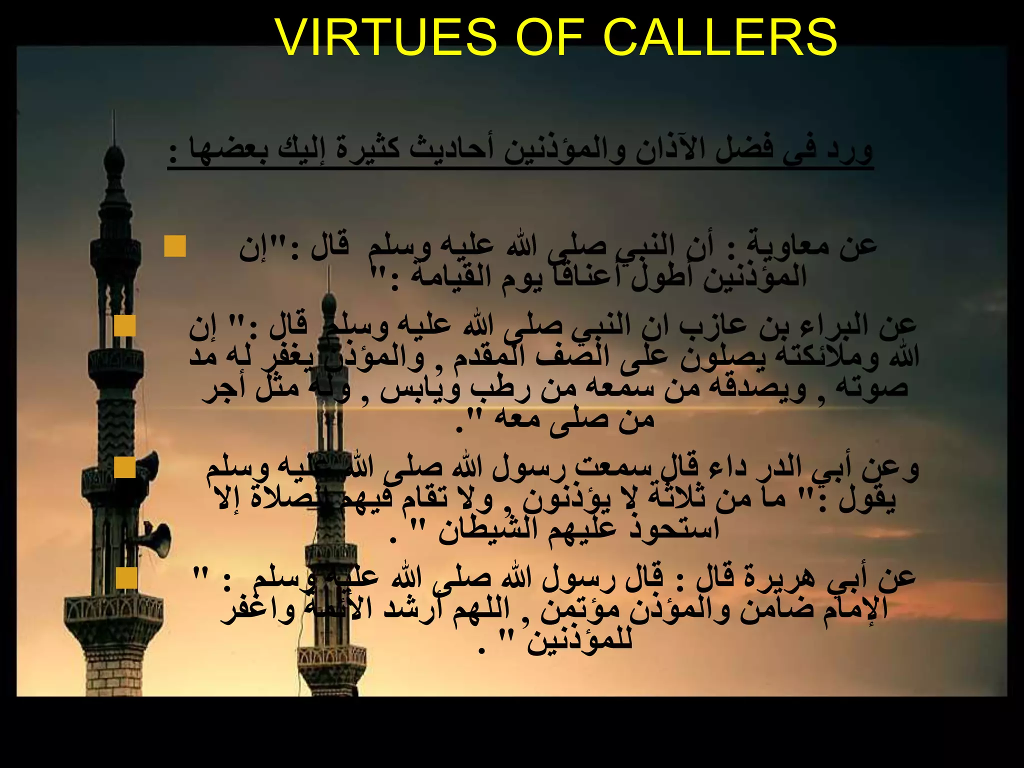 ‫بعضها‬ ‫إليك‬ ‫كثيرة‬ ‫أحاديث‬ ‫والمؤذنين‬ ‫اآلذان‬ ‫فضل‬ ‫في‬ ‫ورد‬:
 ‫معاوية‬ ‫عن‬:‫قال‬ ‫وسلم‬ ‫عليه‬ ‫هللا‬ ‫صلى‬ ‫النبي‬ ‫أن‬":‫إن‬
‫القيامة‬ ‫يوم‬ ‫أعناقا‬ ‫أطول‬ ‫المؤذنين‬":
 ‫قال‬ ‫وسلم‬ ‫عليه‬ ‫هللا‬ ‫صلى‬ ‫النبي‬ ‫ان‬ ‫عازب‬ ‫بن‬ ‫البراء‬ ‫عن‬":‫إن‬
‫المقدم‬ ‫الصف‬ ‫على‬ ‫يصلون‬ ‫ومالئكته‬ ‫هللا‬,‫مد‬ ‫له‬ ‫يغفر‬ ‫والمؤذن‬
‫صوته‬,‫ويابس‬ ‫رطب‬ ‫من‬ ‫سمعه‬ ‫من‬ ‫ويصدقه‬,‫أجر‬ ‫مثل‬ ‫وله‬
‫معه‬ ‫صلى‬ ‫من‬."
 ‫وسلم‬ ‫عليه‬ ‫هللا‬ ‫صلى‬ ‫هللا‬ ‫رسول‬ ‫سمعت‬ ‫قال‬ ‫داء‬ ‫الدر‬ ‫أبي‬ ‫وعن‬
‫يقول‬":‫يؤذنون‬ ‫ال‬ ‫ثالثة‬ ‫من‬ ‫ما‬,‫إال‬ ‫الصالة‬ ‫فيهم‬ ‫تقام‬ ‫وال‬
‫الشيطان‬ ‫عليهم‬ ‫استحوذ‬. "
 ‫قال‬ ‫هريرة‬ ‫أبي‬ ‫عن‬:‫وسلم‬ ‫عليه‬ ‫هللا‬ ‫صلى‬ ‫هللا‬ ‫رسول‬ ‫قال‬" :
‫مؤتمن‬ ‫والمؤذن‬ ‫ضامن‬ ‫اإلمام‬,‫واغفر‬ ‫األئمة‬ ‫أرشد‬ ‫اللهم‬
‫للمؤذنين‬. "
VIRTUES OF CALLERS
 