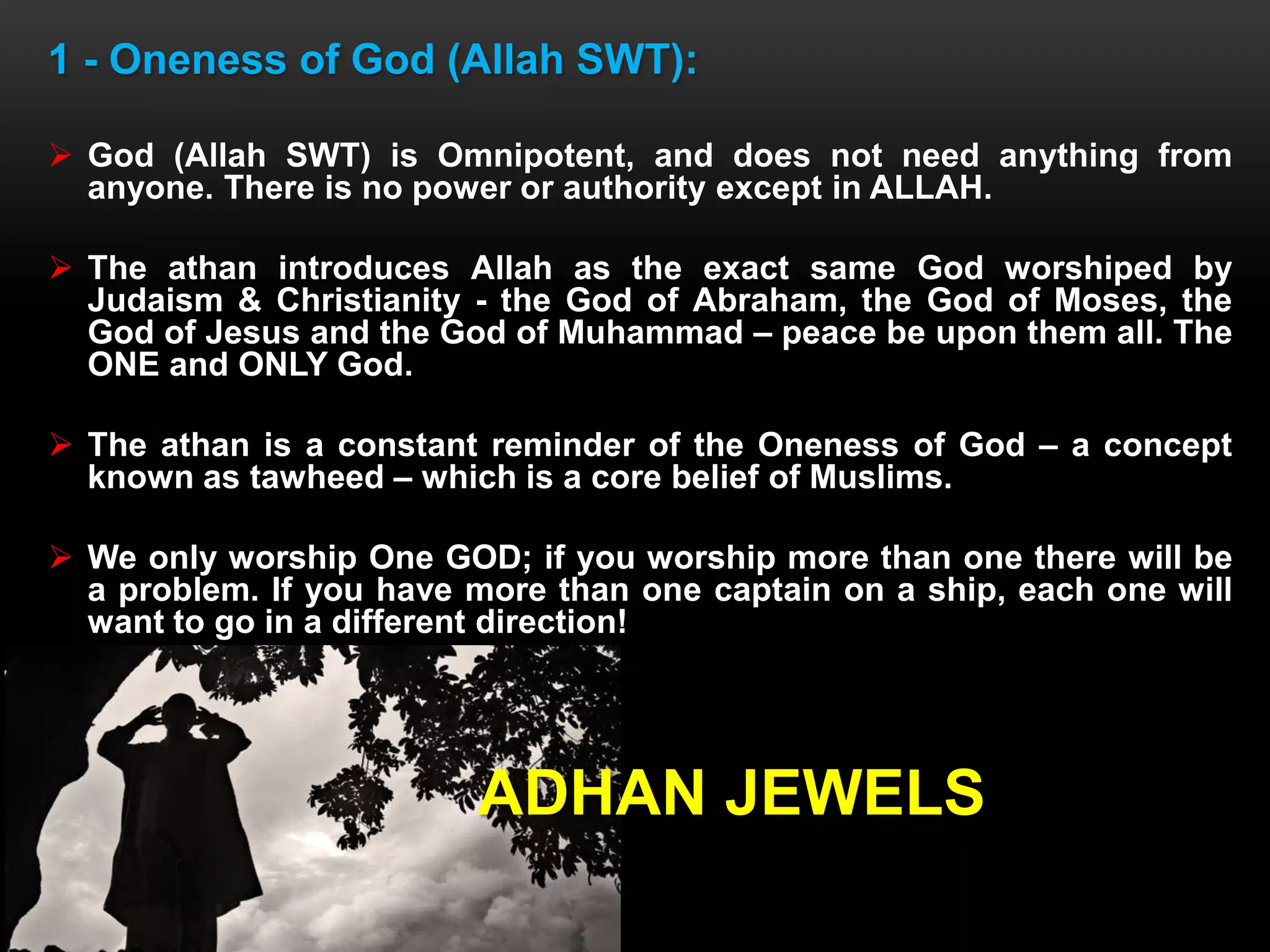 1 - Oneness of God (Allah SWT):
 God (Allah SWT) is Omnipotent, and does not need anything from
anyone. There is no power or authority except in ALLAH.
 The athan introduces Allah as the exact same God worshiped by
Judaism & Christianity - the God of Abraham, the God of Moses, the
God of Jesus and the God of Muhammad – peace be upon them all. The
ONE and ONLY God.
 The athan is a constant reminder of the Oneness of God – a concept
known as tawheed – which is a core belief of Muslims.
 We only worship One GOD; if you worship more than one there will be
a problem. If you have more than one captain on a ship, each one will
want to go in a different direction!
ADHAN JEWELS
 