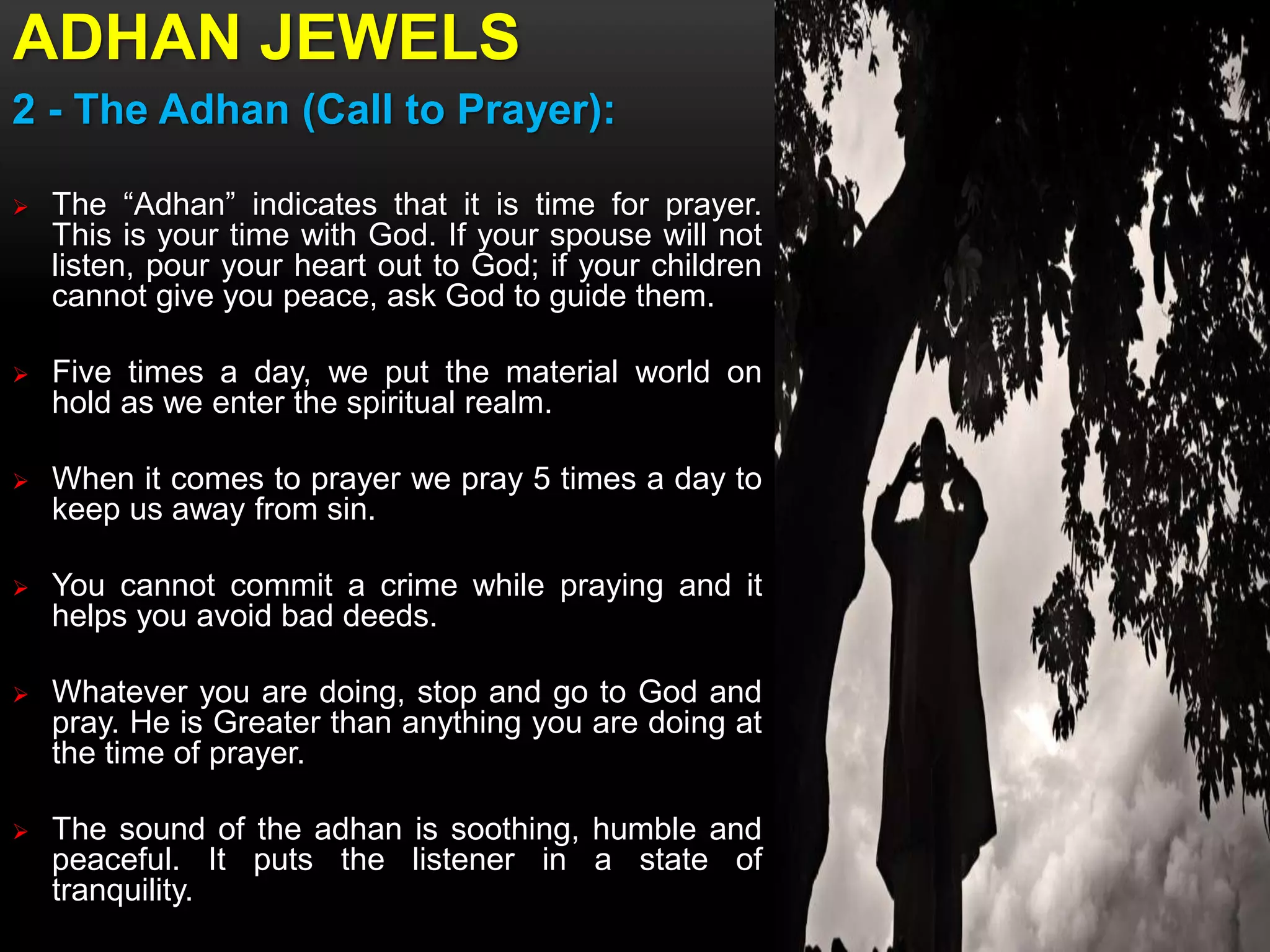 ADHAN JEWELS
2 - The Adhan (Call to Prayer):
 The “Adhan” indicates that it is time for prayer.
This is your time with God. If your spouse will not
listen, pour your heart out to God; if your children
cannot give you peace, ask God to guide them.
 Five times a day, we put the material world on
hold as we enter the spiritual realm.
 When it comes to prayer we pray 5 times a day to
keep us away from sin.
 You cannot commit a crime while praying and it
helps you avoid bad deeds.
 Whatever you are doing, stop and go to God and
pray. He is Greater than anything you are doing at
the time of prayer.
 The sound of the adhan is soothing, humble and
peaceful. It puts the listener in a state of
tranquility.
 