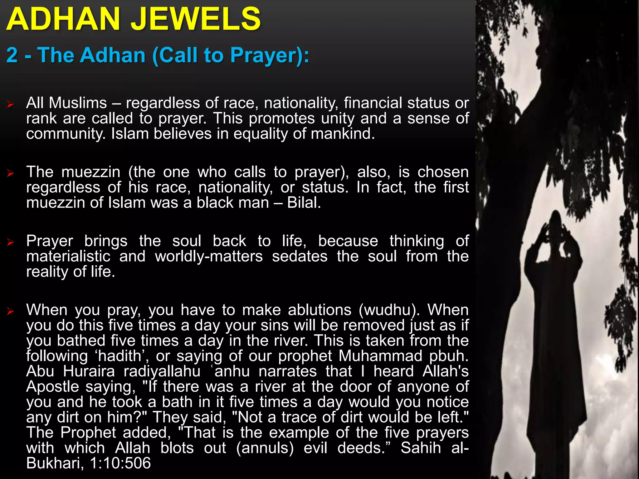 ADHAN JEWELS
2 - The Adhan (Call to Prayer):
 All Muslims – regardless of race, nationality, financial status or
rank are called to prayer. This promotes unity and a sense of
community. Islam believes in equality of mankind.
 The muezzin (the one who calls to prayer), also, is chosen
regardless of his race, nationality, or status. In fact, the first
muezzin of Islam was a black man – Bilal.
 Prayer brings the soul back to life, because thinking of
materialistic and worldly-matters sedates the soul from the
reality of life.
 When you pray, you have to make ablutions (wudhu). When
you do this five times a day your sins will be removed just as if
you bathed five times a day in the river. This is taken from the
following ‘hadith’, or saying of our prophet Muhammad pbuh.
Abu Huraira radiyallahu ʿanhu narrates that I heard Allah's
Apostle saying, "If there was a river at the door of anyone of
you and he took a bath in it five times a day would you notice
any dirt on him?" They said, "Not a trace of dirt would be left."
The Prophet added, "That is the example of the five prayers
with which Allah blots out (annuls) evil deeds.” Sahih al-
Bukhari, 1:10:506
 
