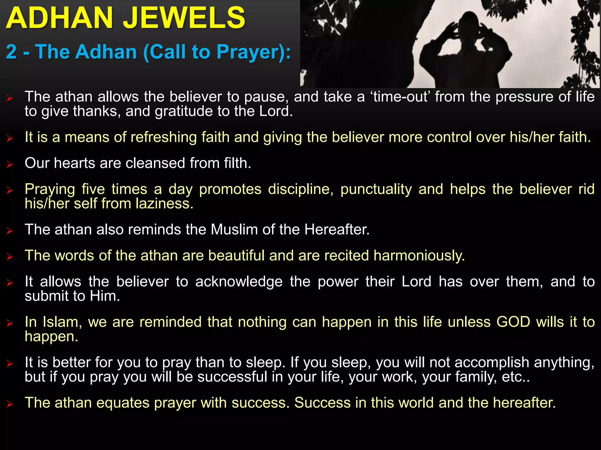 ADHAN JEWELS
2 - The Adhan (Call to Prayer):
 The athan allows the believer to pause, and take a ‘time-out’ from the pressure of life
to give thanks, and gratitude to the Lord.
 It is a means of refreshing faith and giving the believer more control over his/her faith.
 Our hearts are cleansed from filth.
 Praying five times a day promotes discipline, punctuality and helps the believer rid
his/her self from laziness.
 The athan also reminds the Muslim of the Hereafter.
 The words of the athan are beautiful and are recited harmoniously.
 It allows the believer to acknowledge the power their Lord has over them, and to
submit to Him.
 In Islam, we are reminded that nothing can happen in this life unless GOD wills it to
happen.
 It is better for you to pray than to sleep. If you sleep, you will not accomplish anything,
but if you pray you will be successful in your life, your work, your family, etc..
 The athan equates prayer with success. Success in this world and the hereafter.
 