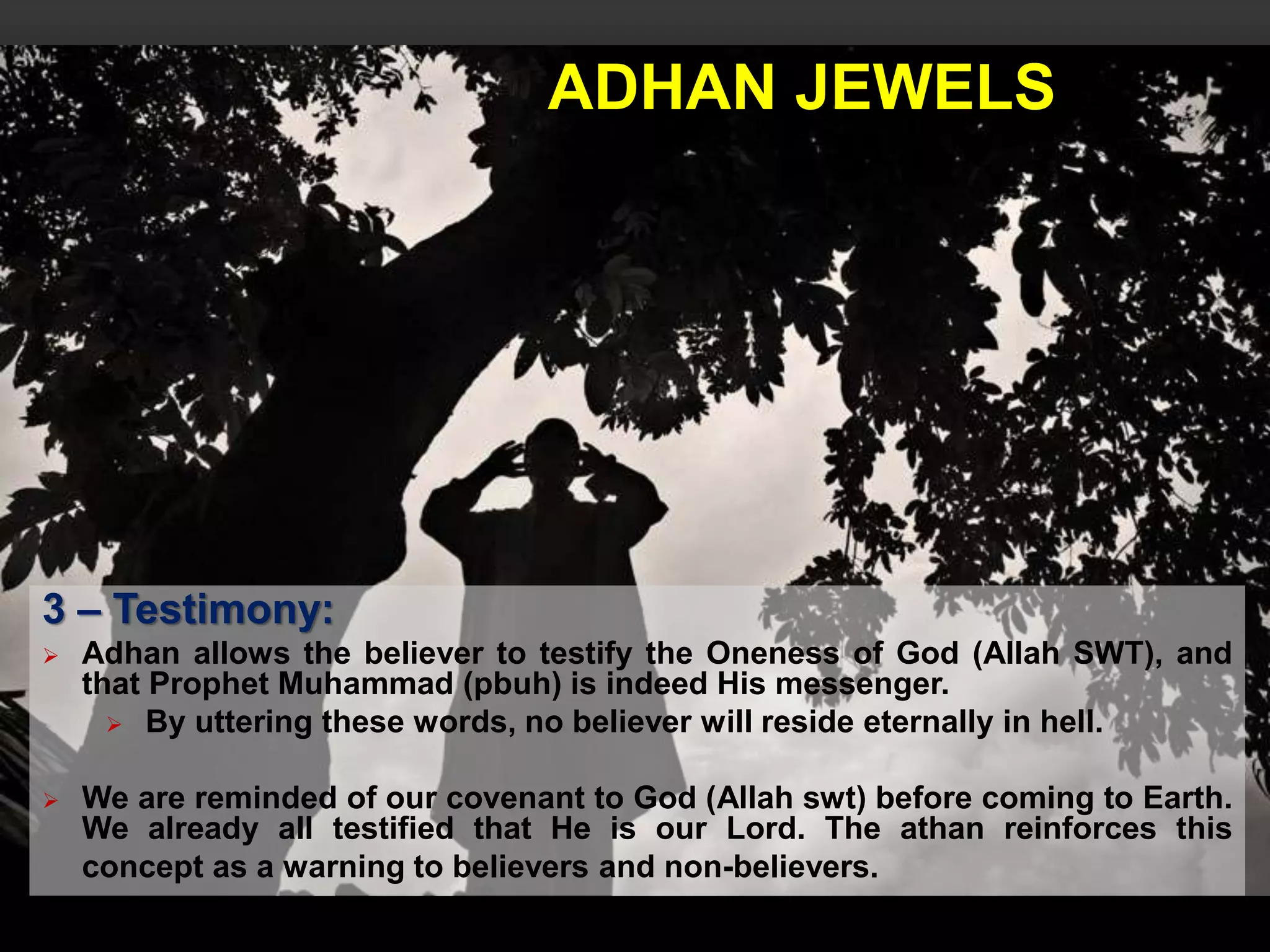 ADHAN JEWELS
3 – Testimony:
 Adhan allows the believer to testify the Oneness of God (Allah SWT), and
that Prophet Muhammad (pbuh) is indeed His messenger.
 By uttering these words, no believer will reside eternally in hell.
 We are reminded of our covenant to God (Allah swt) before coming to Earth.
We already all testified that He is our Lord. The athan reinforces this
concept as a warning to believers and non-believers.
 