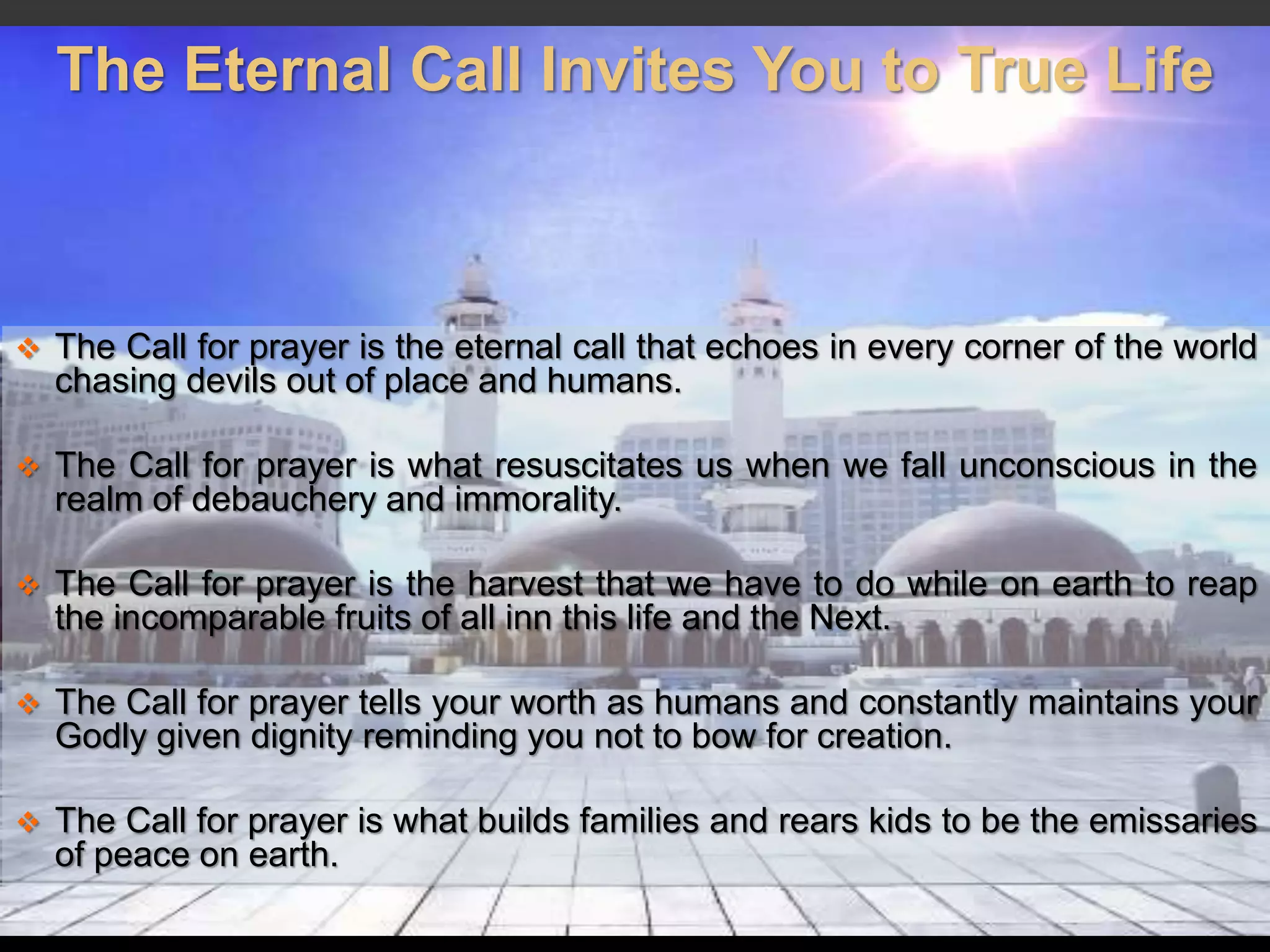 The Eternal Call Invites You to True Life
 The Call for prayer is the eternal call that echoes in every corner of the world
chasing devils out of place and humans.
 The Call for prayer is what resuscitates us when we fall unconscious in the
realm of debauchery and immorality.
 The Call for prayer is the harvest that we have to do while on earth to reap
the incomparable fruits of all inn this life and the Next.
 The Call for prayer tells your worth as humans and constantly maintains your
Godly given dignity reminding you not to bow for creation.
 The Call for prayer is what builds families and rears kids to be the emissaries
of peace on earth.
 