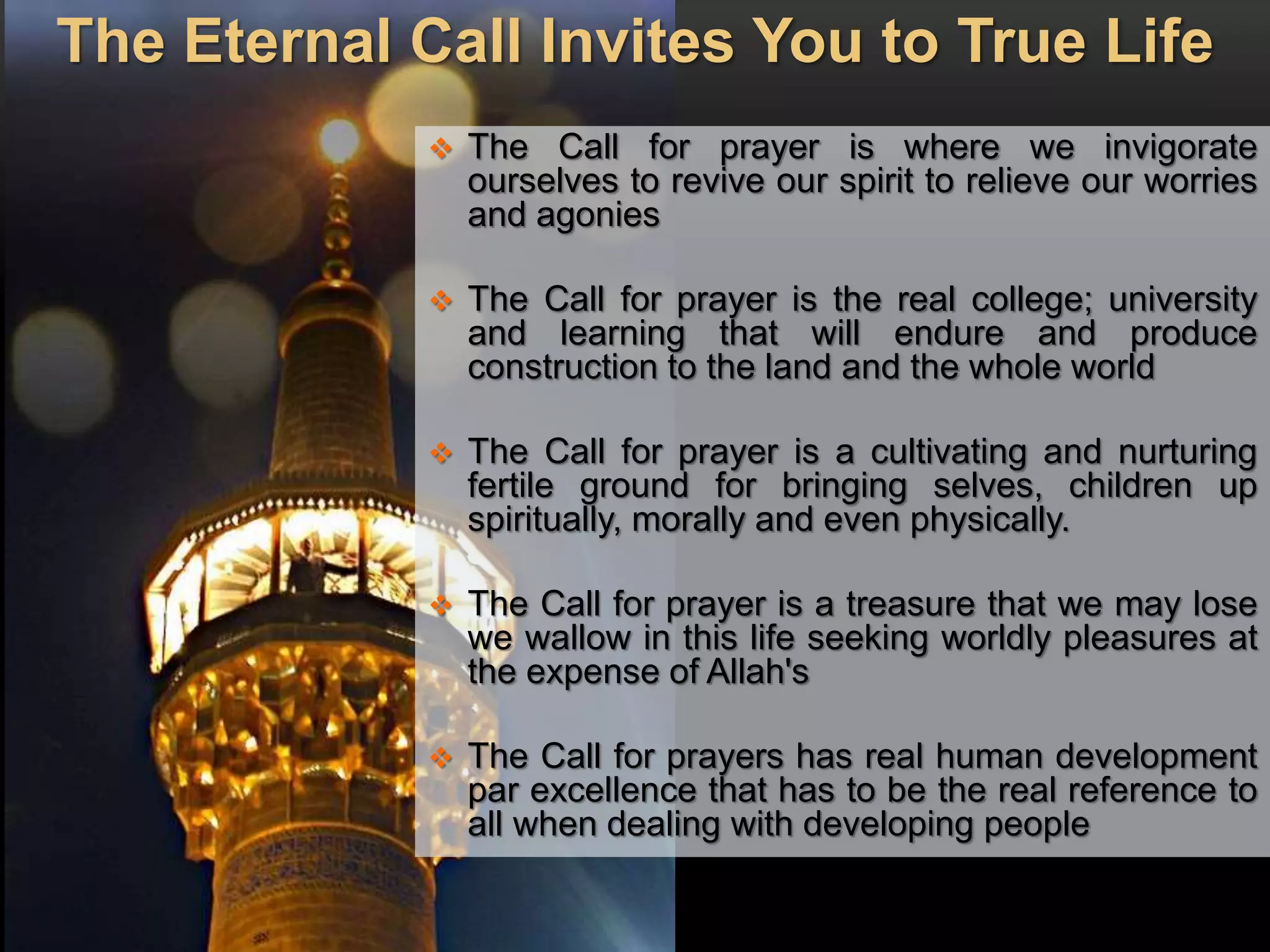 The Eternal Call Invites You to True Life
 The Call for prayer is where we invigorate
ourselves to revive our spirit to relieve our worries
and agonies
 The Call for prayer is the real college; university
and learning that will endure and produce
construction to the land and the whole world
 The Call for prayer is a cultivating and nurturing
fertile ground for bringing selves, children up
spiritually, morally and even physically.
 The Call for prayer is a treasure that we may lose
we wallow in this life seeking worldly pleasures at
the expense of Allah's
 The Call for prayers has real human development
par excellence that has to be the real reference to
all when dealing with developing people
 