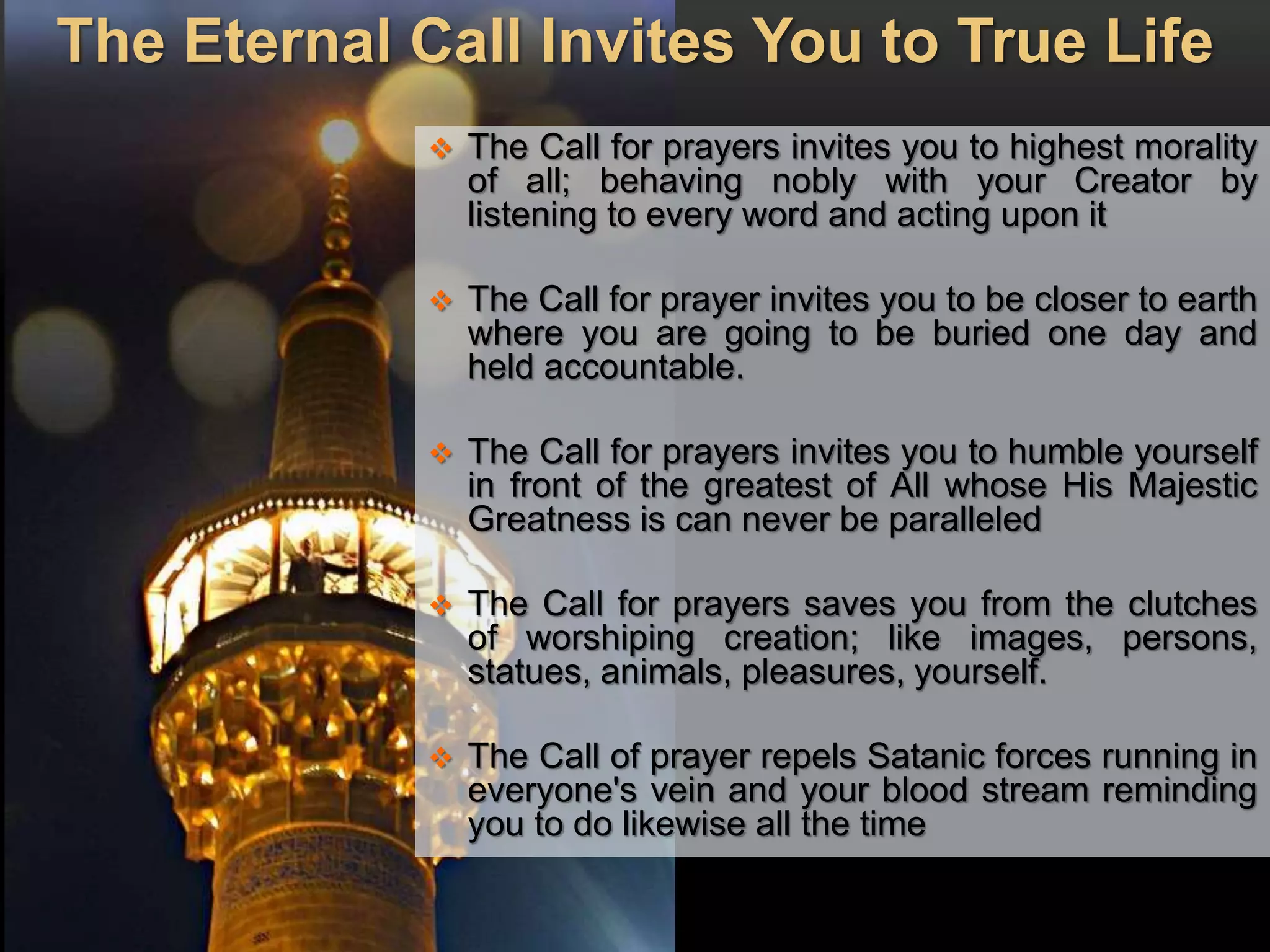 The Eternal Call Invites You to True Life
 The Call for prayers invites you to highest morality
of all; behaving nobly with your Creator by
listening to every word and acting upon it
 The Call for prayer invites you to be closer to earth
where you are going to be buried one day and
held accountable.
 The Call for prayers invites you to humble yourself
in front of the greatest of All whose His Majestic
Greatness is can never be paralleled
 The Call for prayers saves you from the clutches
of worshiping creation; like images, persons,
statues, animals, pleasures, yourself.
 The Call of prayer repels Satanic forces running in
everyone's vein and your blood stream reminding
you to do likewise all the time
 