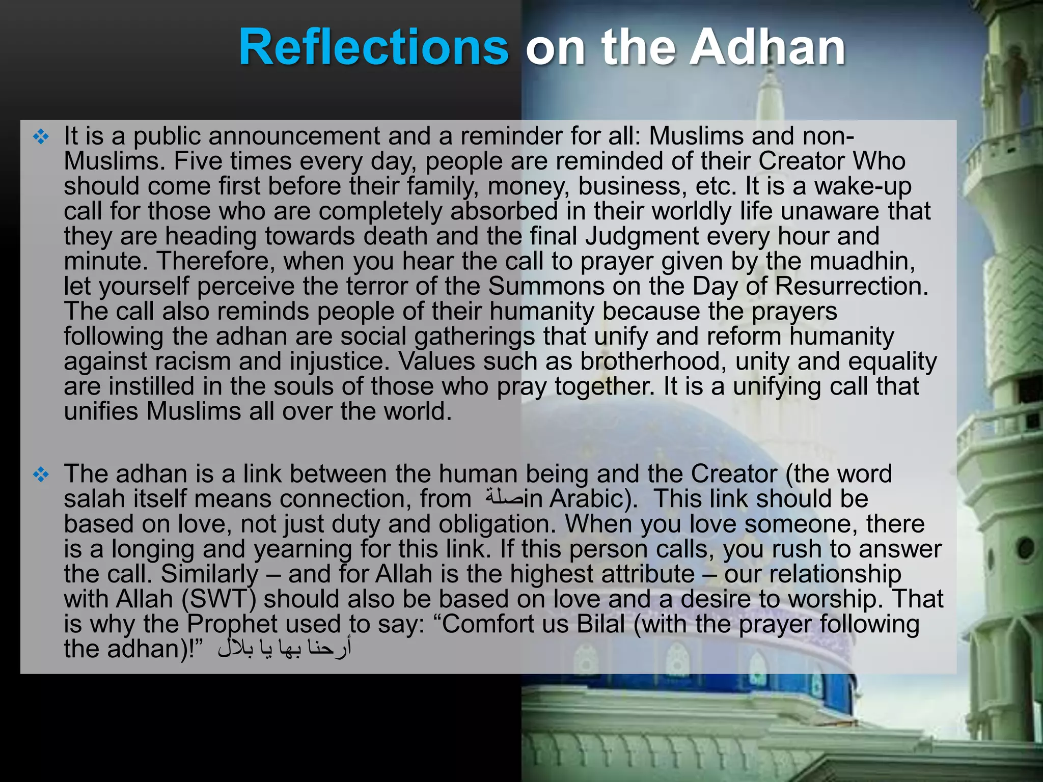  It is a public announcement and a reminder for all: Muslims and non-
Muslims. Five times every day, people are reminded of their Creator Who
should come first before their family, money, business, etc. It is a wake-up
call for those who are completely absorbed in their worldly life unaware that
they are heading towards death and the final Judgment every hour and
minute. Therefore, when you hear the call to prayer given by the muadhin,
let yourself perceive the terror of the Summons on the Day of Resurrection.
The call also reminds people of their humanity because the prayers
following the adhan are social gatherings that unify and reform humanity
against racism and injustice. Values such as brotherhood, unity and equality
are instilled in the souls of those who pray together. It is a unifying call that
unifies Muslims all over the world.
 The adhan is a link between the human being and the Creator (the word
salah itself means connection, from ‫صلة‬in Arabic). This link should be
based on love, not just duty and obligation. When you love someone, there
is a longing and yearning for this link. If this person calls, you rush to answer
the call. Similarly – and for Allah is the highest attribute – our relationship
with Allah (SWT) should also be based on love and a desire to worship. That
is why the Prophet used to say: “Comfort us Bilal (with the prayer following
the adhan)!” ‫بالل‬ ‫يا‬ ‫بها‬ ‫أرحنا‬
Reflections on the Adhan
 
