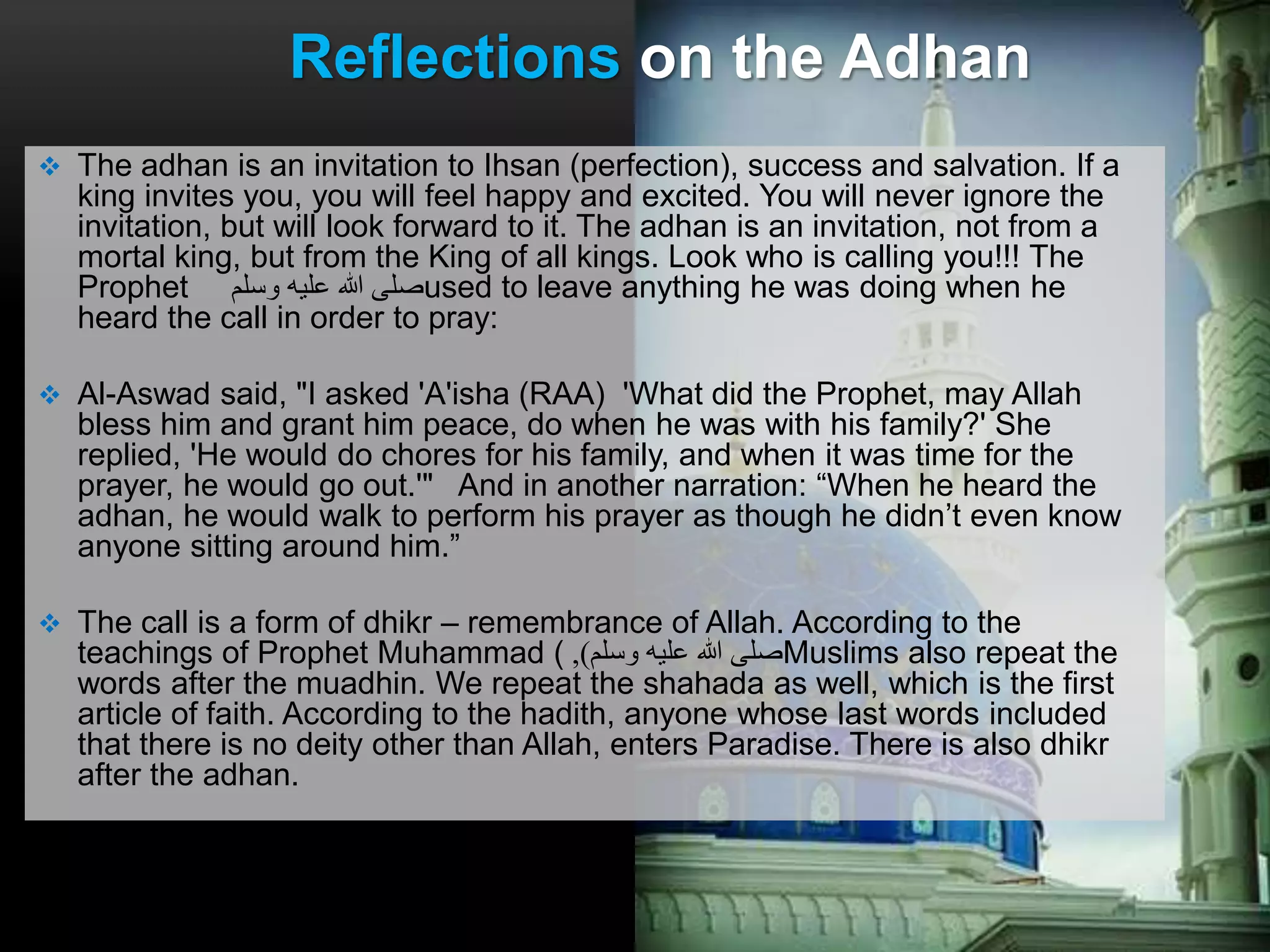  The adhan is an invitation to Ihsan (perfection), success and salvation. If a
king invites you, you will feel happy and excited. You will never ignore the
invitation, but will look forward to it. The adhan is an invitation, not from a
mortal king, but from the King of all kings. Look who is calling you!!! The
Prophet ‫وسلم‬ ‫عليه‬ ‫هللا‬ ‫صلى‬used to leave anything he was doing when he
heard the call in order to pray:
 Al-Aswad said, "I asked 'A'isha (RAA) 'What did the Prophet, may Allah
bless him and grant him peace, do when he was with his family?' She
replied, 'He would do chores for his family, and when it was time for the
prayer, he would go out.'" And in another narration: “When he heard the
adhan, he would walk to perform his prayer as though he didn’t even know
anyone sitting around him.”
 The call is a form of dhikr – remembrance of Allah. According to the
teachings of Prophet Muhammad ( ‫وسلم‬ ‫عليه‬ ‫هللا‬ ‫صلى‬), Muslims also repeat the
words after the muadhin. We repeat the shahada as well, which is the first
article of faith. According to the hadith, anyone whose last words included
that there is no deity other than Allah, enters Paradise. There is also dhikr
after the adhan.
Reflections on the Adhan
 