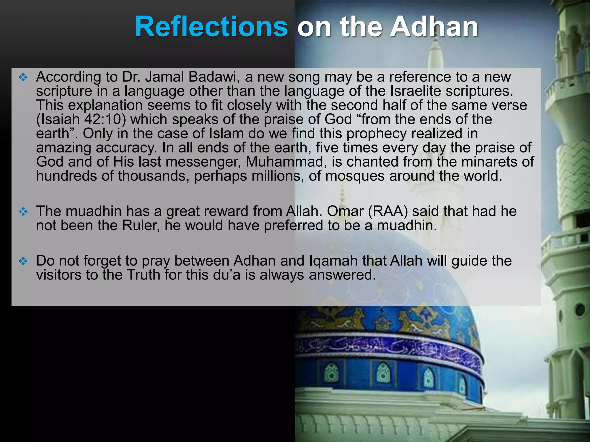 Reflections on the Adhan
 According to Dr. Jamal Badawi, a new song may be a reference to a new
scripture in a language other than the language of the Israelite scriptures.
This explanation seems to fit closely with the second half of the same verse
(Isaiah 42:10) which speaks of the praise of God “from the ends of the
earth”. Only in the case of Islam do we find this prophecy realized in
amazing accuracy. In all ends of the earth, five times every day the praise of
God and of His last messenger, Muhammad, is chanted from the minarets of
hundreds of thousands, perhaps millions, of mosques around the world.
 The muadhin has a great reward from Allah. Omar (RAA) said that had he
not been the Ruler, he would have preferred to be a muadhin.
 Do not forget to pray between Adhan and Iqamah that Allah will guide the
visitors to the Truth for this du’a is always answered.
 