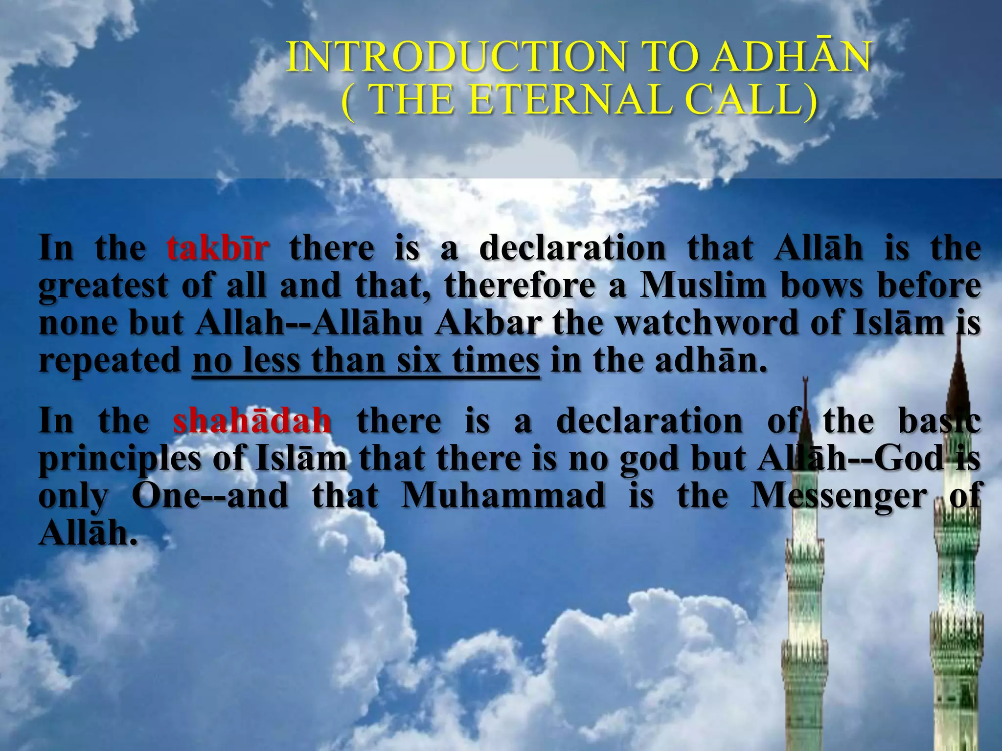 In the takbīr there is a declaration that Allāh is the
greatest of all and that, therefore a Muslim bows before
none but Allah--Allāhu Akbar the watchword of Islām is
repeated no less than six times in the adhān.
In the shahādah there is a declaration of the basic
principles of Islām that there is no god but Allāh--God is
only One--and that Muhammad is the Messenger of
Allāh.
INTRODUCTION TO ADHĀN
( THE ETERNAL CALL)
 