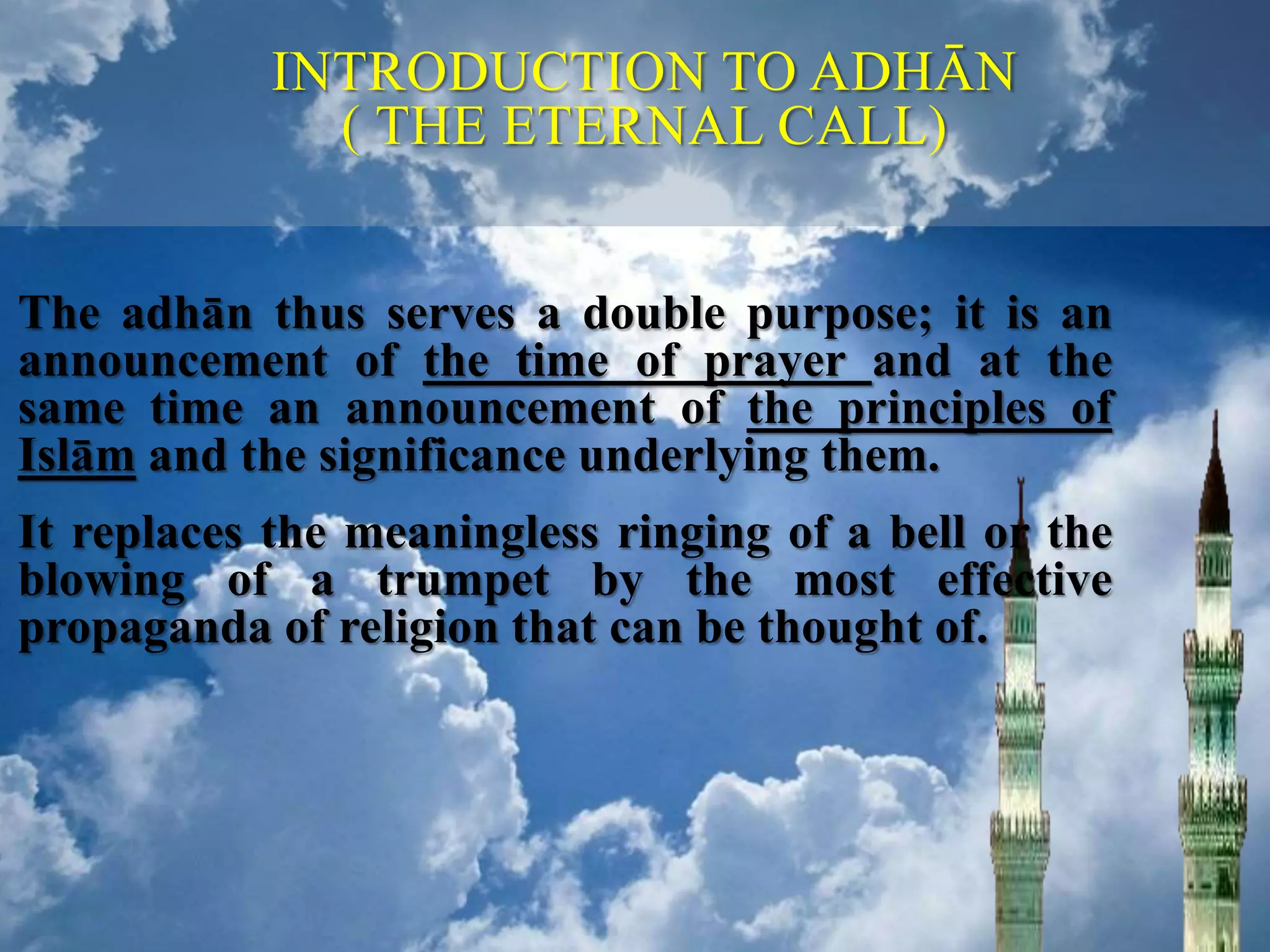 The adhān thus serves a double purpose; it is an
announcement of the time of prayer and at the
same time an announcement of the principles of
Islām and the significance underlying them.
It replaces the meaningless ringing of a bell or the
blowing of a trumpet by the most effective
propaganda of religion that can be thought of.
INTRODUCTION TO ADHĀN
( THE ETERNAL CALL)
 