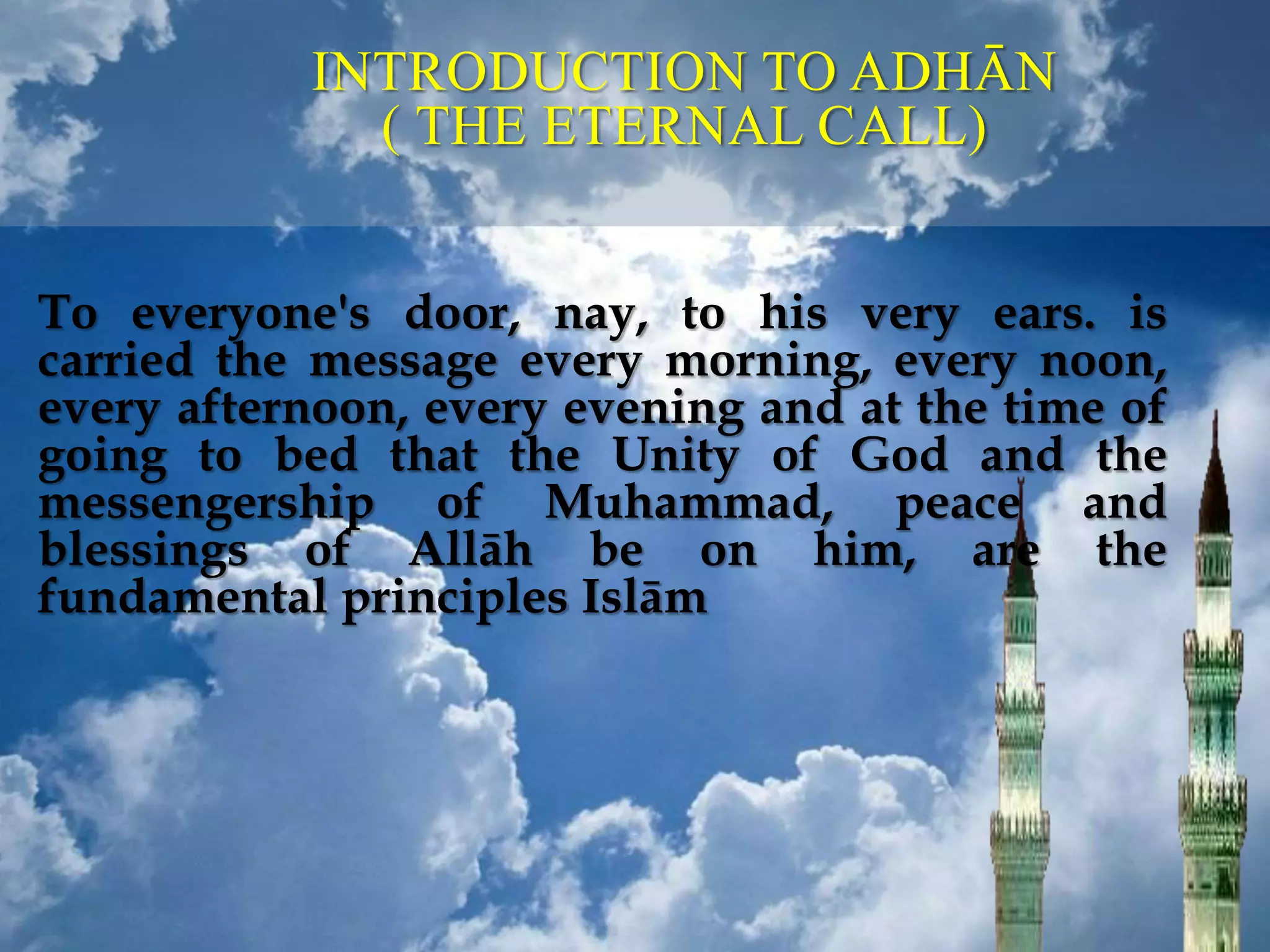 To everyone's door, nay, to his very ears. is
carried the message every morning, every noon,
every afternoon, every evening and at the time of
going to bed that the Unity of God and the
messengership of Muhammad, peace and
blessings of Allāh be on him, are the
fundamental principles Islām
INTRODUCTION TO ADHĀN
( THE ETERNAL CALL)
 