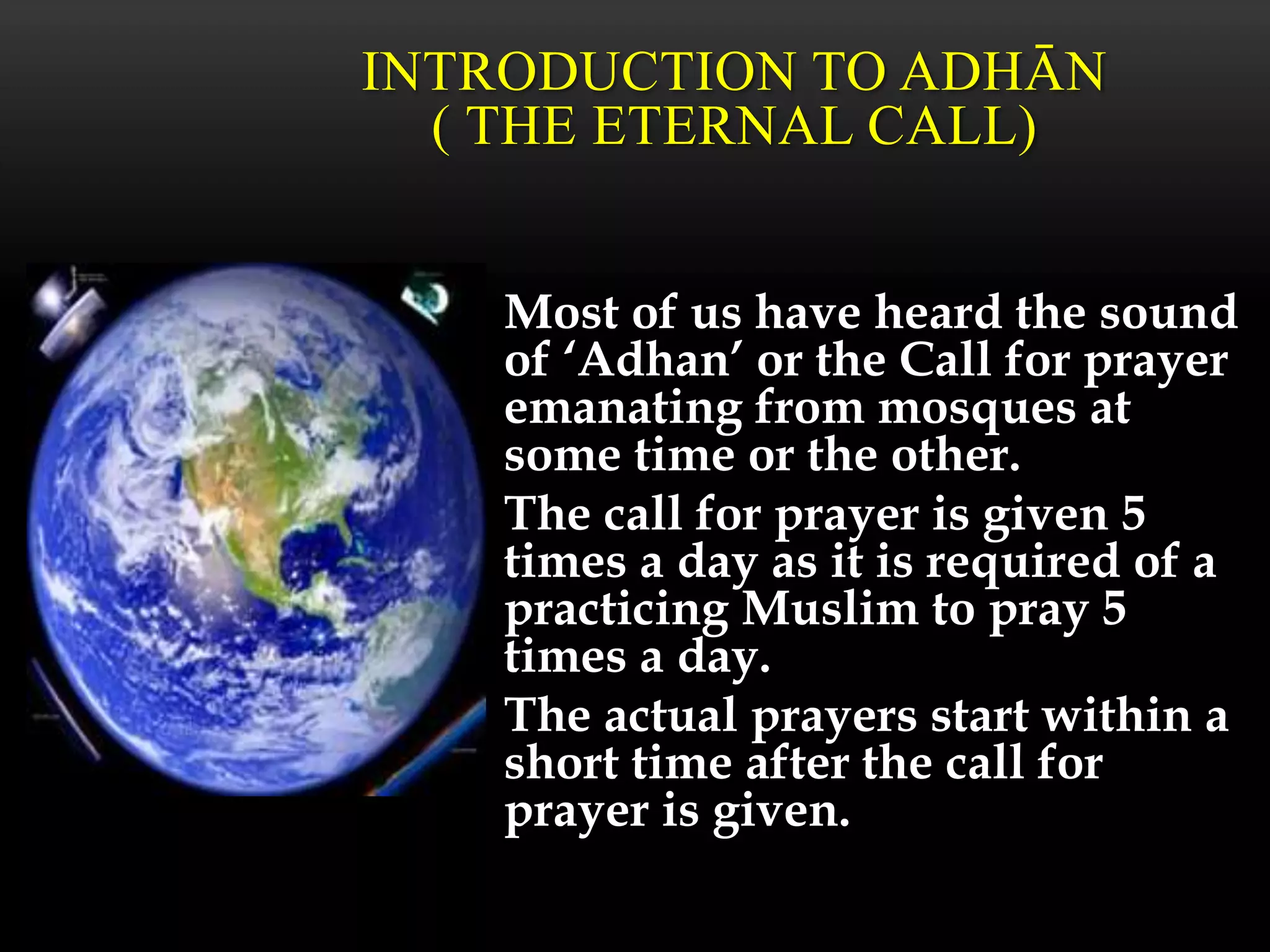 Most of us have heard the sound
of ‘Adhan’ or the Call for prayer
emanating from mosques at
some time or the other.
The call for prayer is given 5
times a day as it is required of a
practicing Muslim to pray 5
times a day.
The actual prayers start within a
short time after the call for
prayer is given.
INTRODUCTION TO ADHĀN
( THE ETERNAL CALL)
 