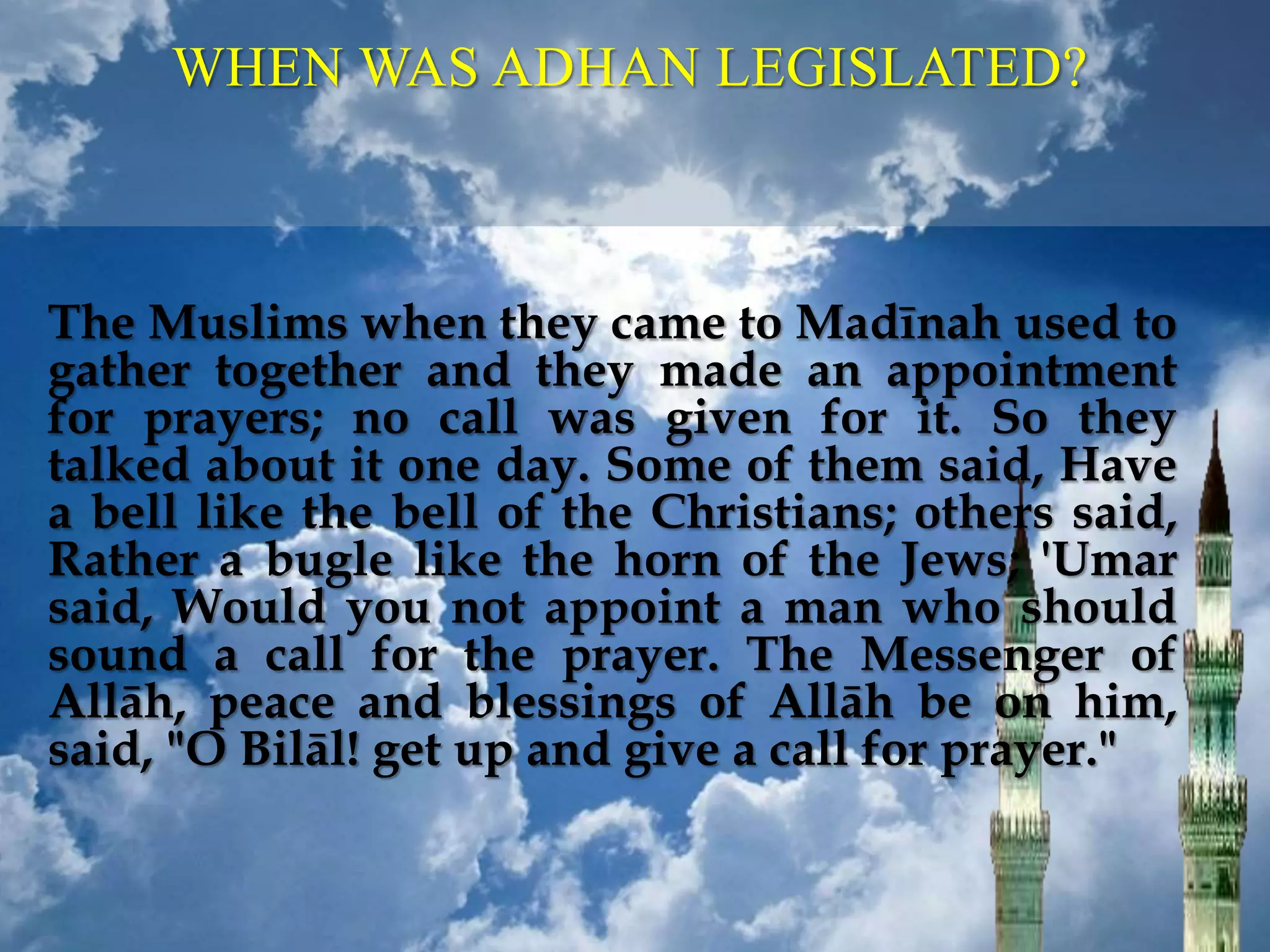WHEN WAS ADHAN LEGISLATED?
The Muslims when they came to Madīnah used to
gather together and they made an appointment
for prayers; no call was given for it. So they
talked about it one day. Some of them said, Have
a bell like the bell of the Christians; others said,
Rather a bugle like the horn of the Jews; 'Umar
said, Would you not appoint a man who should
sound a call for the prayer. The Messenger of
Allāh, peace and blessings of Allāh be on him,
said, "O Bilāl! get up and give a call for prayer."
 