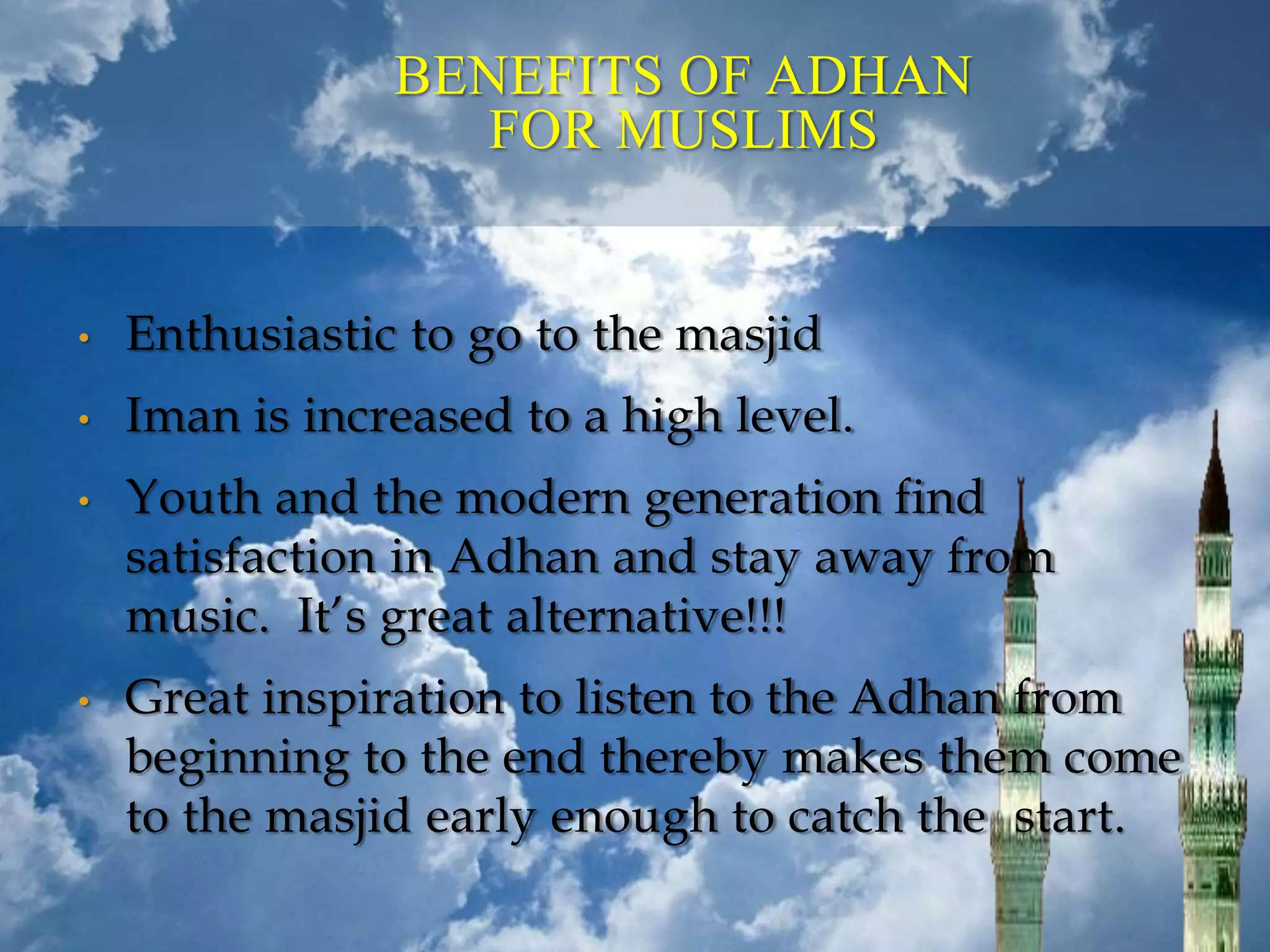 BENEFITS OF ADHAN
FOR MUSLIMS
• Enthusiastic to go to the masjid
• Iman is increased to a high level.
• Youth and the modern generation find
satisfaction in Adhan and stay away from
music. It’s great alternative!!!
• Great inspiration to listen to the Adhan from
beginning to the end thereby makes them come
to the masjid early enough to catch the start.
 