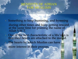BENEFITS OF ADHAN
FOR MUSLIMS
• Something to keep humming, and hymning
during other times and keep getting reward
at the same time for praising the name of
Allah S.W.T.
• One of the best characteristic of a Mu’min is
that their hearts are attached to the masjid.
• The hearts by which Muslim can have
more interest in their prayers.
 